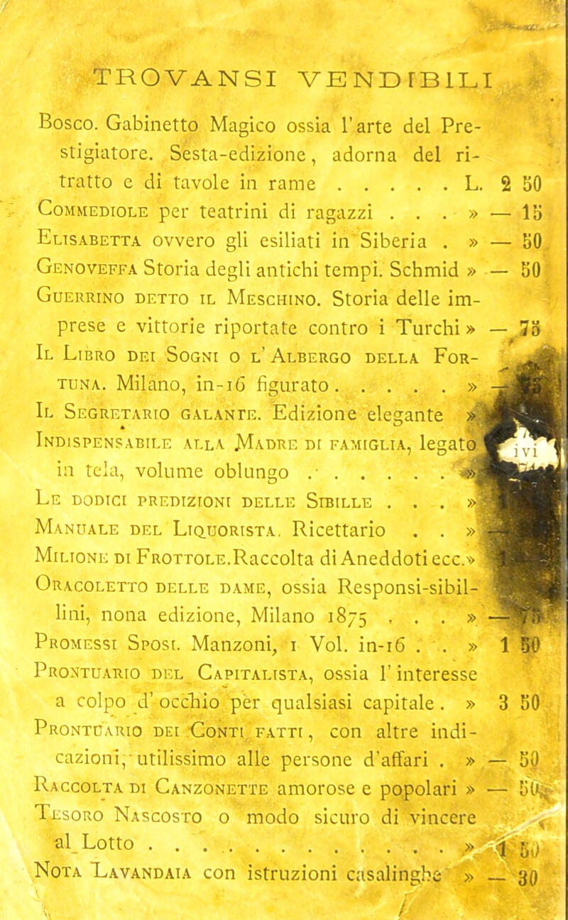 TROVANSI VENDTB1LI Bosco. Gabinetto Magico ossia l’arte del Pre- stigiatore. Sesta-edizione, adorna del ri- tratto e di tavole in rame L. 2 Commediole per teatrini di ragazzi ...» — Elisabetta ovvero gli esiliati in Siberia . » — Genoveffa Storia degli antichi tempi. Schmid » — Guerrino detto il Meschino. Storia delle im- prese e vittorie riportate contro i Turchi» — Il Libro dei Sogni o l'Albergo della For- tuna. Milano, in-16 figurato » Il Segretario galante. Edizione elegante » Indispensabile alla Madre di famiglia, legato in tela, volume oblungo .• Le dodici predizioni delle Sibille . . . Manuale del Liquorista, Ricettario . . »! Milione di Frottole.Raccolta di Aneddoti ecc.» Oracoletto delle dame, ossia Responsi-sibil- lini, nona edizione, Milano 1875 , . . » Promessi Sposi. Manzoni, 1 Voi. in-16 . . » Prontuario del Capitalista, ossia l'interesse a colpo d’occhio per qualsiasi capitale. » Prontuario dei Conti, fatti , con altre indi- cazioni, utilissimo alle persone d’affari . » — Raccolta di Canzonette amorose e popolari » — Tesoro Nascosto o modo sicuro di vincere al Lotto Nota Lavandaia con istruzioni casalinghe » _ SO 15 50 50 3 50 - 50 - 5 le §0 30