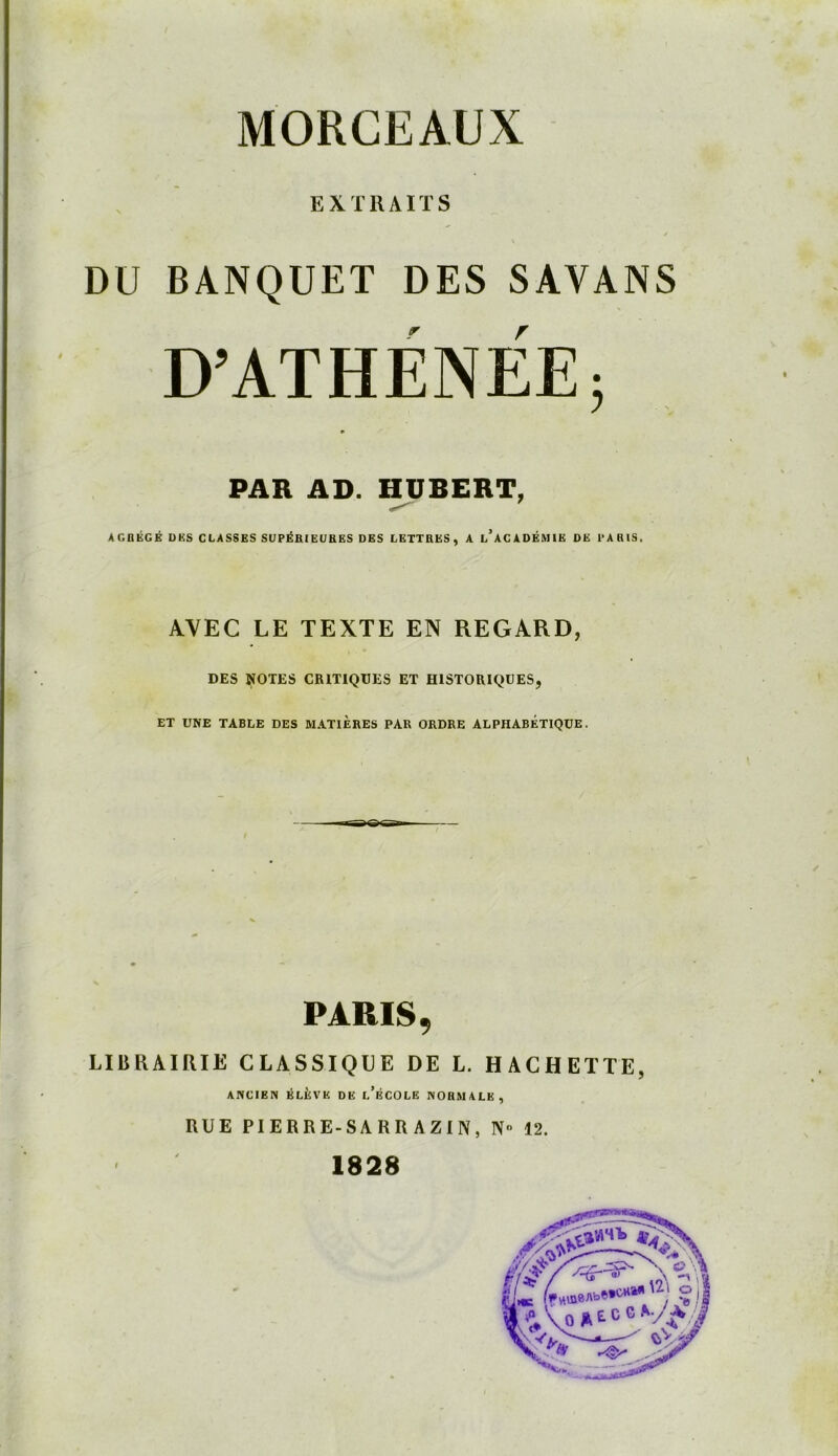 EXTRAITS / DU BANQUET DES SAVANS D’ATHÉNÉE; PAR AD. HUBERT, AGRÉGÉ UKS CLASSES SUPÉRIEURES DES LETTRES, A l’aCADÉMIE DE PARIS. AVEC LE TEXTE EN REGARD, DES NOTES CRITIQUES ET HISTORIQUES, ET UNE TABLE DES MATIERES PAR ORDRE ALPHABETIQUE. PARIS 9 LIBRAIRIE CLASSIQUE DE L. HACHETTE, ANCIEN ÉLÈVE DE l’ÉCOLE NORMALE, RUE PIERRE-SA RR AZIN, N° 12. 1828