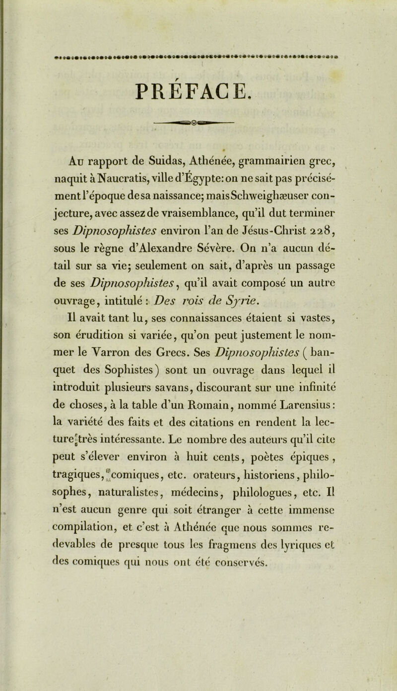 «ι ( PRÉFACE, Au rapport de Suidas, Athénée, grammairien grec, naquit à Naucratis, ville d’Égypte: on ne sait pas précisé- ment l’époque de sa naissance; maisSchweighæuser con- jecture, avec assez de vraisemblance, qu’il dut terminer ses Dipno sophiste s environ l’an de Jésus-Christ 228, sous le règne d’Alexandre Sévère. On n’a aucun dé- tail sur sa vie; seulement on sait, d’après un passage de ses Dipnosophistes, qu’il avait composé un autre ouvrage, intitulé : Des rois de Syrie. Il avait tant lu, ses connaissances étaient si vastes, son érudition si variée, qu’on peut justement le nom- mer le Yarron des Grecs. Ses Dipnosophistes ( ban- quet des Sophistes) sont un ouvrage dans lequel il introduit plusieurs savans, discourant sur une infinité de choses, à la table d’un Romain, nommé Larensius : la variété des faits et des citations en rendent la lec- ture '.très intéressante. Le nombre des auteurs qu’il cite peut s’élever environ à huit cents, poètes épiques , tragiques,’ comiques, etc. orateurs, historiens, philo- sophes, naturalistes, médecins, philologues, etc. Il n’est aucun genre qui soit étranger à cette immense compilation, et c’est à Athénée que nous sommes re- devables de presque tous les fragmens des lyriques et des comiques qui nous ont été conservés.