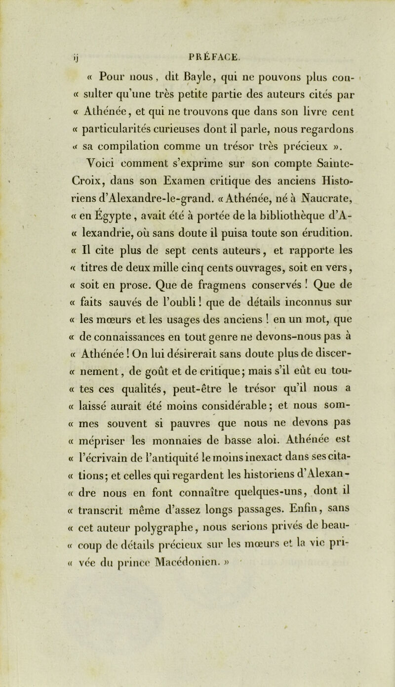 « Pour nous, dit Bayle, qui ne pouvons plus cou- rt sulter qu’une très petite partie des auteurs cites par « Athénée, et qui ne trouvons que dans son livre cent « particularités curieuses dont il parle, nous regardons sa compilation comme un trésor très précieux ». Voici comment s’exprime sur son compte Sainte- Croix, dans son Examen critique des anciens Histo- riens d’Alexandre-le-grand. «Athénée, né à Naucrate, « en Égypte , avait été à portée de la bibliothèque d’A- « lexandrie, où sans doute il puisa toute son érudition. « Il cite plus de sept cents auteurs, et rapporte les « titres de deux mille cinq cents ouvrages, soit en vers, « soit en prose. Que de fraginens conservés ! Que de « faits sauvés de l’oubli ! que de détails inconnus sur « les mœurs et les usages des anciens ! en un mot, que « de connaissances en tout genre ne devons-nous pas à « Athénée ! On lui désirerait sans doute plus de discer- « nement, de goût et de critique; mais s’il eût eu tou- te tes ces qualités, peut-être le trésor qu’il nous a « laissé aurait été moins considérable ; et nous som- « mes souvent si pauvres que nous ne devons pas « mépriser les monnaies de basse aloi. Athénée est « l’écrivain de l’antiquité le moins inexact dans ses cita- it tions; et celles qui regardent les historiens d’Alexan- « dre nous en font connaître quelques-uns, dont il « transcrit même d’assez longs passages. Enfin, sans « cet auteur polygraphe, nous serions privés de beau- « coup de détails précieux sur les mœurs et la vie pri- « vée du prince Macédonien. »