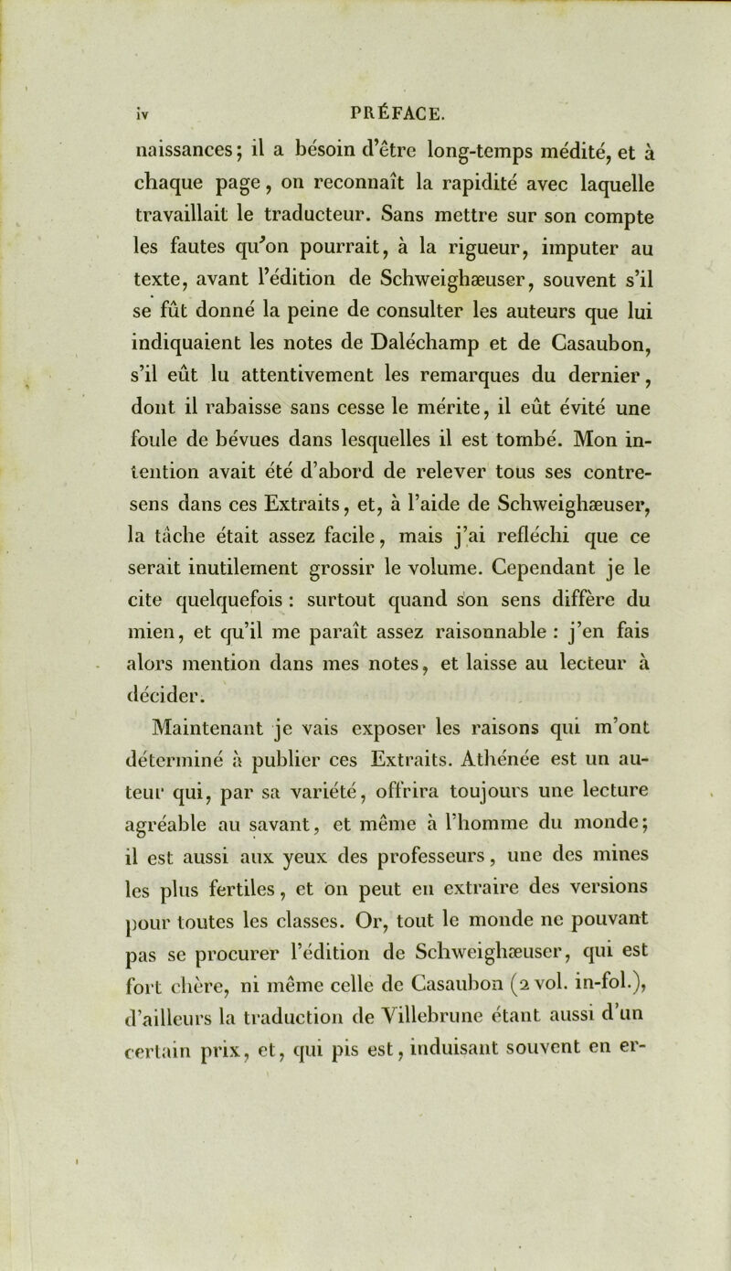 iv PRÉFACE. naissances; il a besoin d’être long-temps médité, et à chaque page, on reconnaît la rapidité avec laquelle travaillait le traducteur. Sans mettre sur son compte les fautes qu'on pourrait, à la rigueur, imputer au texte, avant l’édition de Schweighæuser, souvent s’il se fût donné la peine de consulter les auteurs que lui indiquaient les notes de Daléchamp et de Gasaubon, s’il eût lu attentivement les remarques du dernier, dont il rabaisse sans cesse le mérite, il eût évité une foule de bévues dans lesquelles il est tombé. Mon in- tention avait été d’abord de relever tous ses contre- sens dans ces Extraits, et, à l’aide de Schweighæuser, la tâche était assez facile, mais j’ai réfléchi que ce serait inutilement grossir le volume. Cependant je le cite quelquefois : surtout quand son sens diffère du mien, et qu’il me paraît assez raisonnable: j’en fais alors mention dans mes notes, et laisse au lecteur à décider. Maintenant je vais exposer les raisons qui m’ont déterminé à publier ces Extraits. Athénée est un au- teur qui, par sa variété, offrira toujours une lecture agréable au savant, et même à 1 homme du inonde; il est aussi aux yeux des professeurs, une des mines les plus fertiles, et On peut en extraire des versions pour toutes les classes. Or, tout le monde ne pouvant pas se procurer l’édition de Schweighæuser, qui est fort chère, ni même celle de Casaubon (2 vol. in-fol.), d’ailleurs la traduction de Yillebrune étant aussi d’un certain prix, et, qui pis est, induisant souvent en er-