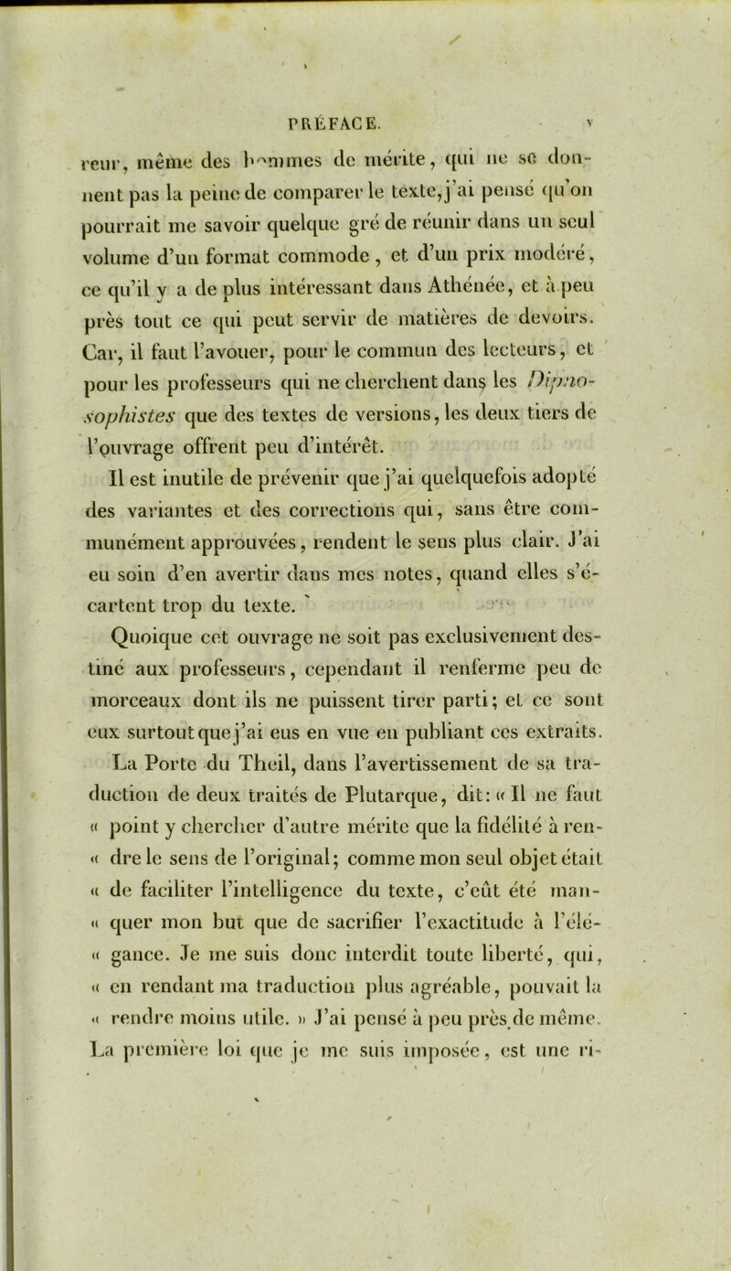 reur, même des hommes de mérite, qui ne so don- nent pas la peine de comparer le texte, j’ai pensé ({mon pourrait me savoir quelque gré de réunir dans un seul volume d’un format commode , et d’un prix modéré, ce qu’il y a de plus intéressant dans Athénée, et à peu près tout ce qui peut servir de matières de devoirs. Car, il faut l’avouer, pour le commun des lecteurs, et pour les professeurs qui ne cherchent dans les Dipjio- sophistes que des textes de versions, les deux tiers de rpuvrage offrent peu d’intérêt. Il est inutile de prévenir que j’ai quelquefois adopté des variantes et des corrections qui, sans être com- munément approuvées, rendent le sens plus clair. J’ai eu soin d’en avertir dans mes notes, quand elles s’é- cartent trop du texte. Quoique cet ouvrage ne soit pas exclusivement des- tiné aux professeurs, cependant il renferme peu de morceaux dont ils ne puissent tirer parti ; et ce sont eux surtout que j’ai eus en vue en publiant ces extraits. La Porte du Theil, dans l’avertissement de sa tra- duction de deux traités de Plutarque, dit: « Il 11e faut « point y chercher d’autre mérite que la fidélité à ren- « dre le sens de l’original; comme mon seul objet était <( de faciliter l’intelligence du texte, c’eût été man- <1 quer mon but que de sacrifier l’exactitude à i’élé- « gance. 3e me suis donc interdit toute liberté, qui, « en rendant ma traduction plus agréable, pouvait la « rendre moins utile. » J’ai pensé à peu près/le même. La première loi que je me suis imposée, est une ri-