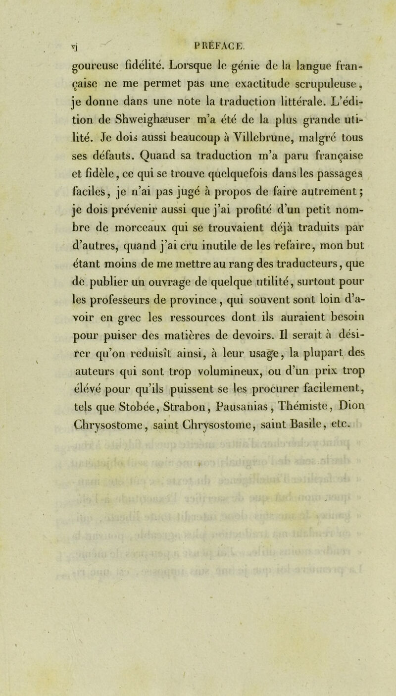 goureuse fidélité. Lorsque le génie de la langue fran- çaise ne me permet pas une exactitude scrupuleuse , je donne dans une note la traduction littérale. L’édi- tion de Shweighæuser m’a été de la plus grande uti- lité. Je dois aussi beaucoup à Villebrune, malgré tous ses défauts. Quand sa traduction m’a paru française et fidèle, ce qui se trouve quelquefois dans les passages faciles, je n’ai pas jugé à propos de faire autrement; je dois prévenir aussi que j’ai profité d’un petit nom- bre de morceaux qui se trouvaient déjà traduits par d’autres, quand j’ai cru inutile de les refaire, mon but étant moins de me mettre au rang des traducteurs, que de publier un ouvrage de quelque utilité, surtout pour les professeurs de province , qui souvent sont loin d’a- voir en grec les ressources dont ils auraient besoin pour puiser des matières de devoirs. Il serait à dési- rer qu’on réduisît ainsi, à leur usage, la plupart des auteurs qui sont trop volumineux, ou d’un prix trop élévé pour qu’ils puissent se les procurer facilement, tels que Stobée, Strabon, Pausanias , Thémiste, Dion Chrysostome, saint Chrysostome, saint Basile, etc.