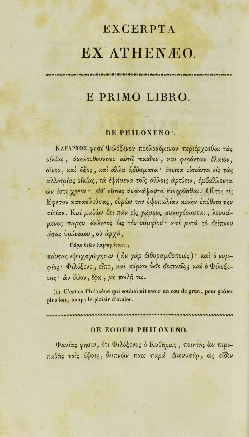 EXCERPTA EX ATHENÆO. *{#ί*»*ί*!*9»{βί»ί*#*ΐβ{#·!βΐ*«β«β4βιΐβ4β«Μβίβ*#ΐβ<»ίβ·ί**βί§·5βίβ«β9Μ E PRIMO LIBRO. DE PHILOXENO'. Κλέαρχος (priai Φιλόξενον προλουόρενον περιέρχεσθαι τάς οικίας ? άκολουθούντων αύτω παίδων , καί γερόντων û.aiov, οίνονy καί ό'ζος y καί αλλα ηδύσματα’ επειτα είσιόντα εις τάς άλλοτριας οικίας^ τα εψήμενα τοΐς αλλοις άρτύεινy εμβάΐΐοντα ων εστι χρείa * είθ7 ούτως άνακα'ψαντα ευωχεΐσθαι. Ουτος εις Εφεσον καταπλεύσας_, ευρών τλν όψοπωλιαν κενήν επύθετο την αιτίαν. Καί μαΘών ότι παν εις γάμους συνηγόρασται, λουσα- μενος παρην άκλητος ώς τον νυμγίον * καί μετά το δεΐπνον άαας υμέναιον , où άρχή , Γάρ.ε θεών λαρ,πρότατε , παντας εψυχαφώφησεν (>?ν φάρ δώυραμβοποιός') * καί ό νυρ.- φώς* Φιλόξενε^ ειπε^, καί αυριον ώόε δειπνείς; καί ό Φιλόξε- νός* άν οψον^, έφ>3_, μη πωλη τις. (1) C’est ce Philoxène qui souhaitait avoir un cou de grue , pour goûter plus long-temps le plaisir d’avaler. DE EODEM PHILOXENO. Φανιας φησιν^, ότι Φιλόξενος ό ΚυΟήριος^ ποιητής ων περι- παθής τοΐς οψοις_, δείπνων ποτέ παρά Διονυσιω^ ώς εΐδεν