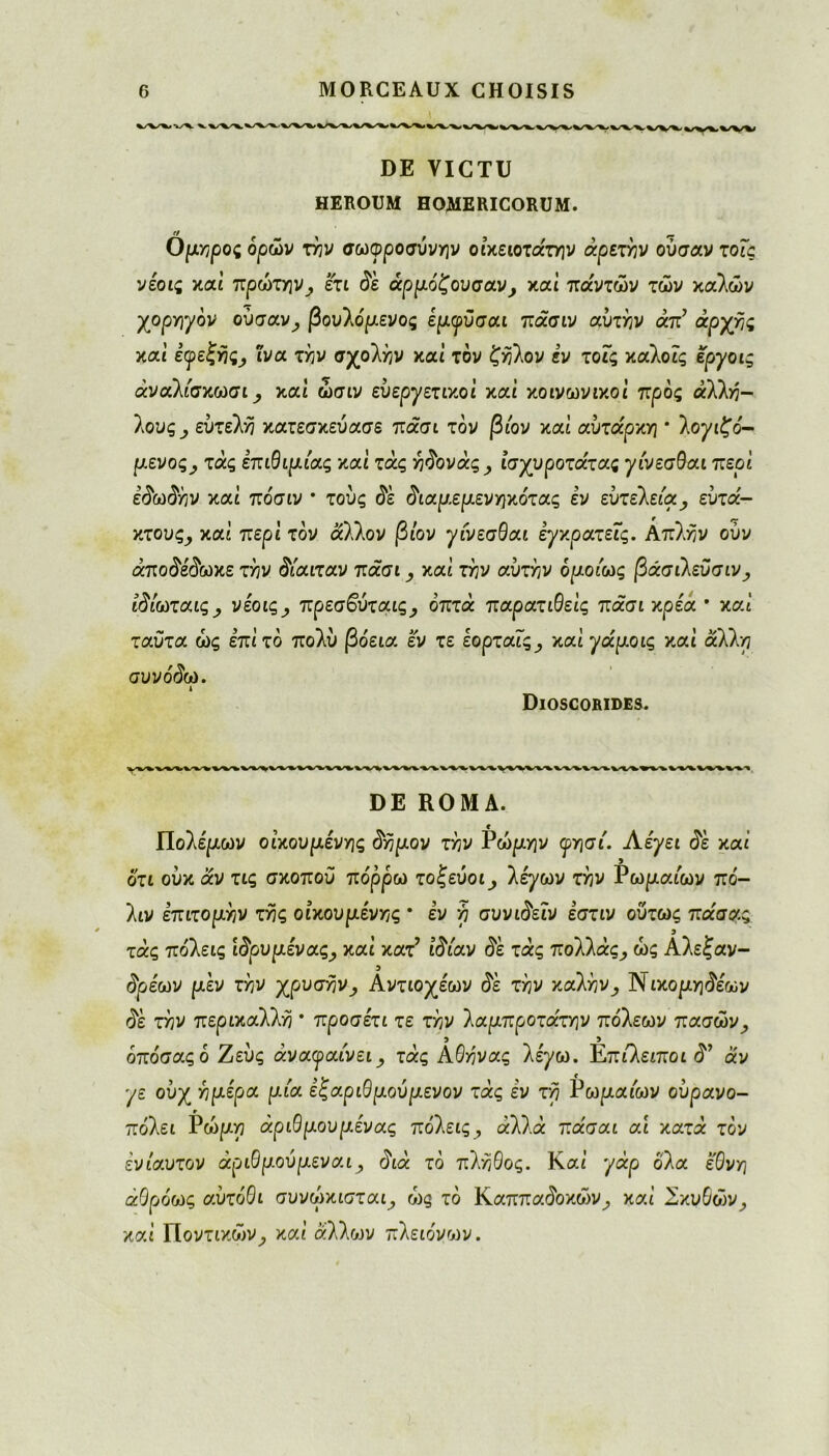 DE VICTU HEROUM HOMERICORUM. Ομηρος ορών την σωφροσύνην οικείοτα'την άρετήν ούσαν τοΐς νέοις καί πρώτην} ετι δε άρμόζουσαν, καί πάντων των καλών χορηγόν ούσαν, βουλόμενος έμγϋσαι πάσιν αυτήν άπ’ αρχής καί εφεξής^ ίνα την σχολάν καί τον ζήλον εν τοΐς καλοίς εργοις άναλίσκωσι, καί ώσιν ευεργετικοί καί κοινωνικοί προς άλλή- 1ους , ευτελή κατεσκεύασε πάσι τον βίον καί αυτάρκη * λογιζό- μενος, τάς επιθ ίμιας καί τάς ήδονάς, ίσχυροτάτας γίνεσθαι περί εδωδήν καί πόσιν * τούς δε διαμεμενηκότας εν εύτελεία, ευτά- κτους, καί περί τον άλλον βίον γίνεσθαι έγκρατεΐς. Απλήν ούν άποδέδωκε την δίαιταν πάσι, καί την αυτήν ομοίως βάσιλεϋσιν, ίδίωταις, νέοις, πρεσ&ύταις, οπτά παρατιθείς πάσι κρία · καί ταϋτα ως επί το πολύ συνόδω. ι Dioscorides. βόεια εν τε εορταΐς, καίγάμοις καί άλλη W%VWW»rW\VV%% DE ROMA. Πολέμων οικουμένης δήμον την Ρώμην <ρησι'. Λέγει δε καί ότι ούκ αν τις σκοπού πόρρω τοζεύοι, λέ^ων την Ρωμαίων πό- λιν επιτομήν της οικουμένης * εν η συνιδεΐν εστιν ούτως πάσας τάς πόλεις ιδρυμένας, καί κατ' ιδίαν δε τάς πολλάς, ως Αλεζαν- 3 δρέων μεν την χρυσήν, Αντιοχέων δε την καλήν, Νικομ^έων δε την περικαλλή * προσέτι τε την λαμπροτάτην πόλεων πασών, όπόσαςό Ζεύς άναψαίνει, τάς Αθήνας λέγω. Επιλειποι δ* άν γε ούχ ημέρα μία εζαριθμούμενον τάς εν τη Ρωμαίων ούρανο- πόλει Ρώμη άριθμουμένας πόλεις, άλλά πάσαι αι κατά τον ενιαυτόν άριθμούμεναι, διά τό πλήθος. Και' γάρ όλα έθνη άθρόως αυτόθι συνώκισται, ώς τό Καππαόοκών^ καί Σκυθών, καί ΪΙοντικών, καί άλλων πλειόνων.