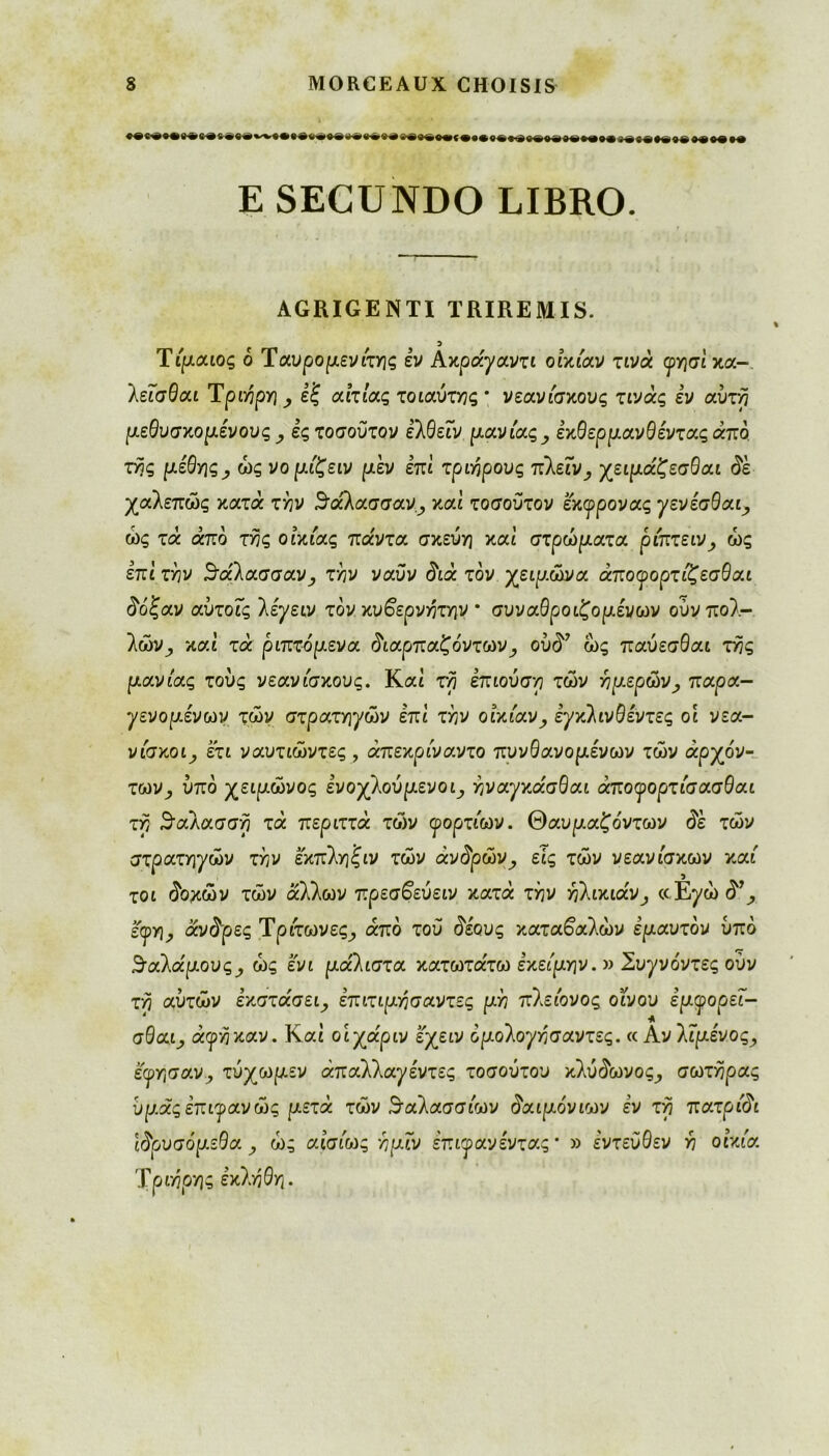 E SECUNDO LIBRO. AGRIGENTI TRIREMIS. Tίμαιος 6 Ταυροριενιτης εν Âκράγαντι οικίαν τινά <ργ}σι κα- λεΐσθαι Τριηρη^ εξ αιτίας τοιαύχγις · νεανίσκους τινάς εν αυτή μεθυσκομένους ες τοσοϋτον έλθείν μανίας, εκθερμανθένταςάπό της μέθης ; ώς νομίζειν μεν επί τριήρους πΚείν, χειμάζεσθαι δε χαλεπώς κατά τήν 5άλασσανy και τοσοϋτον εκφρονας γενέσθαι ώς τά άπό τής οικίας πάντα σκεύη και στρώματα ρίπτεινy ώς έπΐ τήν 3'άλασσαν, τήν ναϋν διά τον χειμώνα άποφορτίζεσθαι δόξαν αϋτοίς λέγειν τον κυβερνήτην ' συναθροιζομένων ούν πολ- λών^ καί τά ριπτάμενα διαρπαζόντων, οϋδ7 ώς παύεσθαι τής μανίας τους νεανίσκους. Καί τη έπιούση των ή μερών , παρα- γενομένων τών στρατηγών επί τήν οικίαν, εγκλινθέντες οι νεα- νίσκοιy ετι ναυτιώντες , άπεκρίναντο πυνθανομένων τών αρχόν- των y υπό χειμώνος ενοχλούμενος ήναχκάσθαι άποφορτίσασθαι τη 3αλασση τα περιττά τών φορτίων, θαυμαζόντων δε τών στρατηγών τήν εκπληξιν τών άvδpώVy εις τών νεανίσκων καί τοι δοκών τών άλλων πρεσβεύειν κατά τήν ήlικ^άVy «Ε^ώ<5% εφη, άνδ'ρες Τρίτωνες, από του δέους καταβαλών εμαυτόν ύπο θαλάμους y ώς ενι μάλιστα κατωτάτω εκείμην. » Συγνόντες ούν τη αυτών έκστάσει, έπιτιμήσαντες μή πλείονος οίνου εμφορεΐ- σθαι, άφήκαν. Και οιχάριν εχειν όμολογήσαντες. « Aνλιμένος, εωησαν, τύχωμεν άπαλλαγέντες τοσούτου κλύδωvoςy σωτήρας ύμάςεπιφανώς μετά τών θαλασσίων δαιμόνιων έν τη πατρίδι Ιδρυσα μέθα y ώς αισίως ήμϊν έπιφανέντας * » εντεύθεν ή οικία Τριήρης εκλήθη.