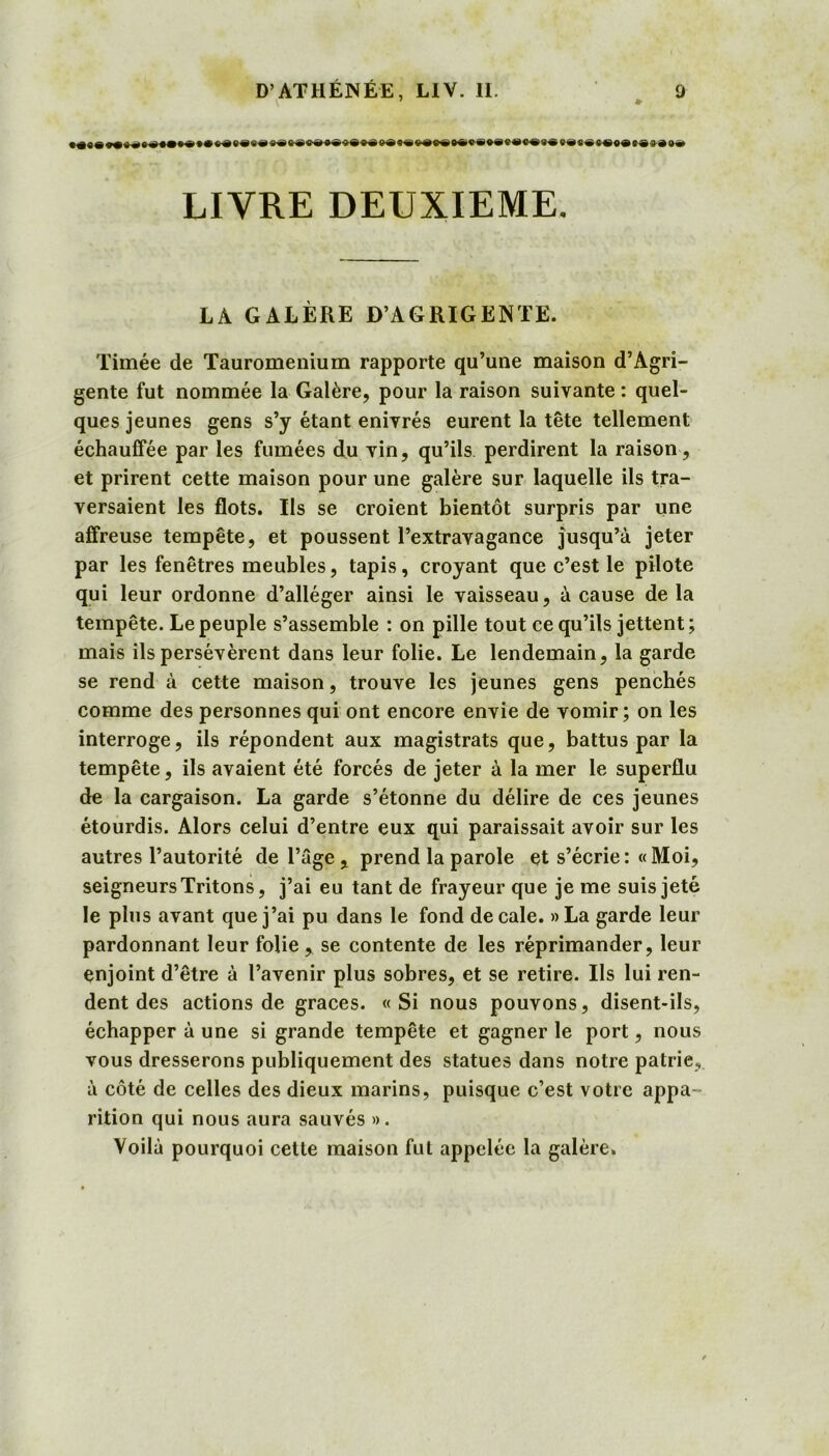 » LIVRE DEUXIEME. LA GALÈRE D’AGRIGENTE. Timée de Tauromenium rapporte qu’une maison d’Agri- gente fut nommée la Galère, pour la raison suivante : quel- ques jeunes gens s’y étant enivrés eurent la tête tellement échauffée par les fumées du vin, qu’ils perdirent la raison, et prirent cette maison pour une galère sur laquelle ils tra- versaient les flots. Ils se croient bientôt surpris par une affreuse tempête, et poussent l’extravagance jusqu’à jeter par les fenêtres meubles, tapis, croyant que c’est le pilote qui leur ordonne d’alléger ainsi le vaisseau, à cause de la tempête. Le peuple s’assemble : on pille tout ce qu’ils jettent ; mais ils persévèrent dans leur folie. Le lendemain, la garde se rend à cette maison, trouve les jeunes gens penchés comme des personnes qui ont encore envie de vomir; on les interroge, ils répondent aux magistrats que, battus par la tempête, ils avaient été forcés de jeter à la mer le superflu de la cargaison. La garde s’étonne du délire de ces jeunes étourdis. Alors celui d’entre eux qui paraissait avoir sur les autres l’autorité de l’âge , prend la parole et s’écrie: «Moi, seigneurs Tritons, j’ai eu tant de frayeur que je me suis jeté le plus avant que j’ai pu dans le fond décalé. »La garde leur pardonnant leur folie, se contente de les réprimander, leur enjoint d’être à l’avenir plus sobres, et se retire. Ils lui ren- dent des actions de grâces. «Si nous pouvons, disent-ils, échapper à une si grande tempête et gagner le port, nous vous dresserons publiquement des statues dans notre patrie, à côté de celles des dieux marins, puisque c’est votre appa- rition qui nous aura sauvés ». Voilà pourquoi cette maison fut appelée la galère.