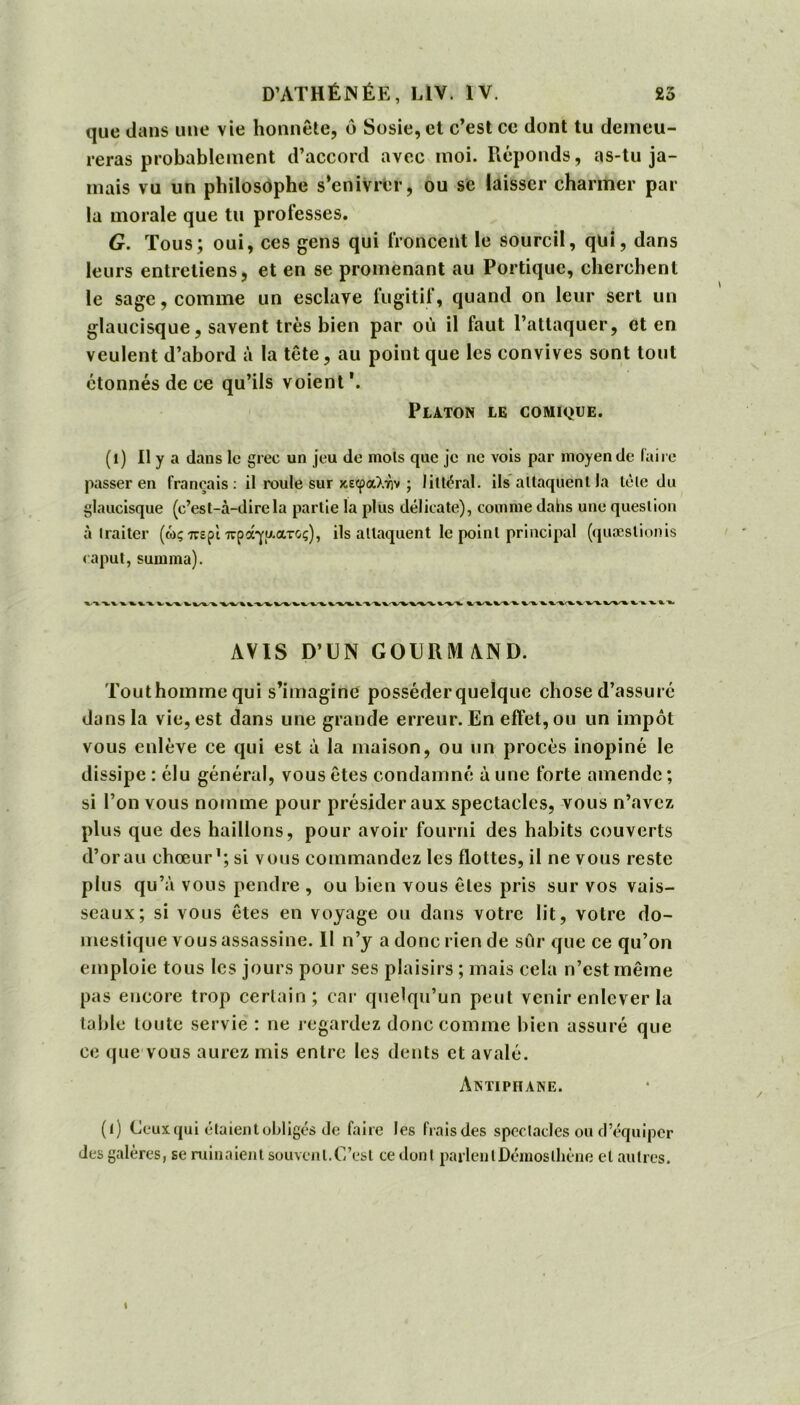 que dans une vie honnête, ύ Sosie, et c’est ce dont tu demeu- reras probablement d’accord avec moi. Réponds, as-tu ja- mais vu un philosophe s’enivrer, ou se laisser charmer par la morale que tu professes. G. Tous; oui, ces gens qui froncent le sourcil, qui, dans leurs entretiens, et en se promenant au Portique, cherchent le sage, comme un esclave fugitif, quand on leur sert un glaucisque, savent très bien par où il faut l’attaquer, et en veulent d’abord à la tête, au point que les convives sont tout étonnés de ce qu’ils voient Platon le comique. (i) H y a dans le grec un jeu de mois que je ne vois par moyen de faire passer en français : il roule sur κεφαλήν ; littéral, ils attaquent la tète du glaucisque (c’est-à-direla partie la plus délicate), comme dahs une question à traiter (ώς περί πράγματος), ils attaquent le point principal (quæslionis caput, summa). AVIS D’UN GOURMAND. Touthomme qui s’imagine posséderquelque chose d’assurc dans la vie, est dans une grande erreur. En effet, ou un impôt vous enlève ce qui est à la maison, ou un procès inopiné le dissipe : élu général, vous êtes condamné à une forte amende ; si Ton vous nomme pour présider aux spectacles, vous n’avez plus que des haillons, pour avoir fourni des habits couverts d’or au chœur1; si vous commandez les flottes, il ne vous reste plus qu’à vous pendre , ou bien vous êtes pris sur vos vais- seaux; si vous êtes en voyage ou dans votre lit, votre do- mestique vous assassine. Il n’y a donc rien de sûr que ce qu’on emploie tous les jours pour ses plaisirs ; mais cela n’est même pas encore trop certain; car quelqu’un peut venir enlever la table toute servie : ne regardez donc comme bien assuré que ce que vous aurez mis entre les dents et avalé. Antiphane. (l) Ceux qui étaient obligés de faire les frais des spectacles ou d’équiper des galères, se ruinaient souvent.C’est ce dont parlent Démos thène et autres.