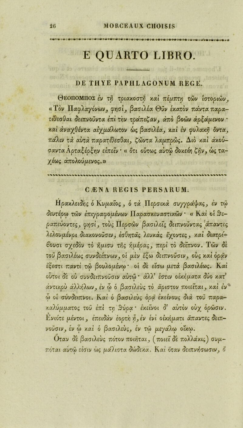 «e*fc»»te4eS*iNi»i9e W»e«*Se»eoê»e»**e»*fr* Μ»·>«Μ»·«*ΐ·ιι·ί4Μ·«(φ>*»« E QUARTO LIBRO. DE TH YE PAPHLAGONUM REGE. ΘΕ0Π0ΜΠ02 èv τη τριακοστη καί πέμπτη τών Ιστοριών , «Τον ΙΙαφλαχο'νων^ (ρησί, βασιλέα Θύν εκατόν πάντα, παρα- τίθεσΟαι δειπνοϋντα επί t/jv τράπεζαν, άπο βοών άρζάμενον * καί άναχΘέντα αιχμάλωτον ώς βασιλέα, καί εν φυλακή οντα^, πα'λιν τά αυτά παρατβεσθαι, ζώντα λαμπρώς. Διο και άκου- σαντα Αρταζερζτην είπεϊν * « οτι ούτως αυτώ $οκειη £yjv_, ώς τα- χέως άπολου μένος.» CÆNA REGIS P ERS ARUM. Ηράκλειας ό ΚυμαΓος^ ό τα Περσικά συγγράψας, εν τώ δευτέρω τών επιγ ραγό μενών Παρασκευαστικών * « Καί οι θε- ραπεΰοντες, γησί, τους Περσών βασιλείς δειπνούντας απόντες λελουμένρι διακονοϋσιν, έσόητάς λεύκάς έχοντες ,, και διατρί- •οουσι σχεδόν το ημισυ της Υ] μέρας, περί το ^είπνον. Τών <$έ του βασιλέως συνδείπνων, οι μεν έξω δειπνοϋσιν, ους καί οραν έςεστι παντΐ τώ βουλομένω* οι $έ είσω μετά βασιλέως. Καί ούτοι δε ου συνδειπνούσιν αυτώ* άλλ7 έστιν οικήματα $υο κατ5 άντικρύ άλληλων^ έν ώ ό βασιλεύς τό άριστον ποιείται, καί εν ώ οί σύν^ειπνοι. Καί ό βασιλεύς ορά εκείνους διά τού παρα- καλύμματος τού επί τη Βήοα * εκείνοι δ7 αυτόν ουχ όρώσιν. Ενιο'τε μέντοι, επειδάν εορτή η^έν ένΐ οίκηματι άπαντες (5ειπ- νούσιν, εν ώ καί ό βασιλεύς, εν τώ μεγάλω οικω. Οταν δε βασιλεύς πάτον ποιηται, (ποιείτε πολλα'κις) συμ- πόται αυτοί εισιν ώς μάλιστα δώδεκα. Καί όταν ^ειπνησωσιν, ο