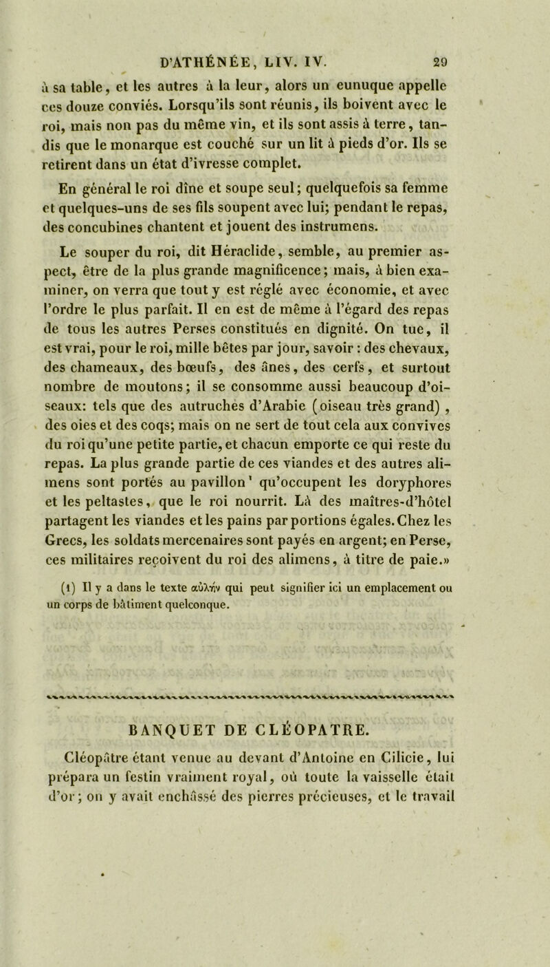 ù sa table, et les autres à la leur, alors un eunuque appelle ces douze conviés. Lorsqu’ils sont réunis, ils boivent avec le roi, mais non pas du même vin, et ils sont assis A terre, tan- dis que le monarque est couché sur un lit à pieds d’or. Ils se retirent dans un état d’ivresse complet. En général le roi dîne et soupe seul; quelquefois sa femme et quelques-uns de ses fils soupent avec lui; pendant le repas, des concubines chantent et jouent des instrumens. Le souper du roi, dit Héraclide, semble, au premier as- pect, être de la plus grande magnificence; mais, à bien exa- miner, on verra que tout y est réglé avec économie, et avec l’ordre le plus parfait. Il en est de même à l’égard des repas de tous les autres Perses constitués en dignité. On tue, il est vrai, pour le roi, mille bêtes par jour, savoir : des chevaux, des chameaux, des bœufs, des ânes, des cerfs, et surtout nombre de moutons; il se consomme aussi beaucoup d’oi- seaux: tels que des autruches d’Arabie (oiseau très grand) , des oies et des coqs; mais on ne sert de tout cela aux convives du roi qu’une petite partie, et chacun emporte ce qui reste du repas. La plus grande partie de ces viandes et des autres ali— mens sont portés au pavillon’ qu’occupent les doryphores et les peltastes, que le roi nourrit. LA des maîtres-d’hôtel partagent les viandes et les pains par portions égales. Chez les Grecs, les soldats mercenaires sont payés en argent; en Perse, ces militaires reçoivent du roi des alimcns, A titre de paie.» (1) Il y a dans le texte αύλτήν qui peut signifier ici un emplacement ou un corps de batiment quelconque. BANQUET DE CLÉOPÂTRE. Cléopâtre étant venue au devant d’Antoine en Cilicie, lui prépara un festin vraiment royal, où toute la vaisselle était d’or; on y avait enchâssé des pierres précieuses, et le travail