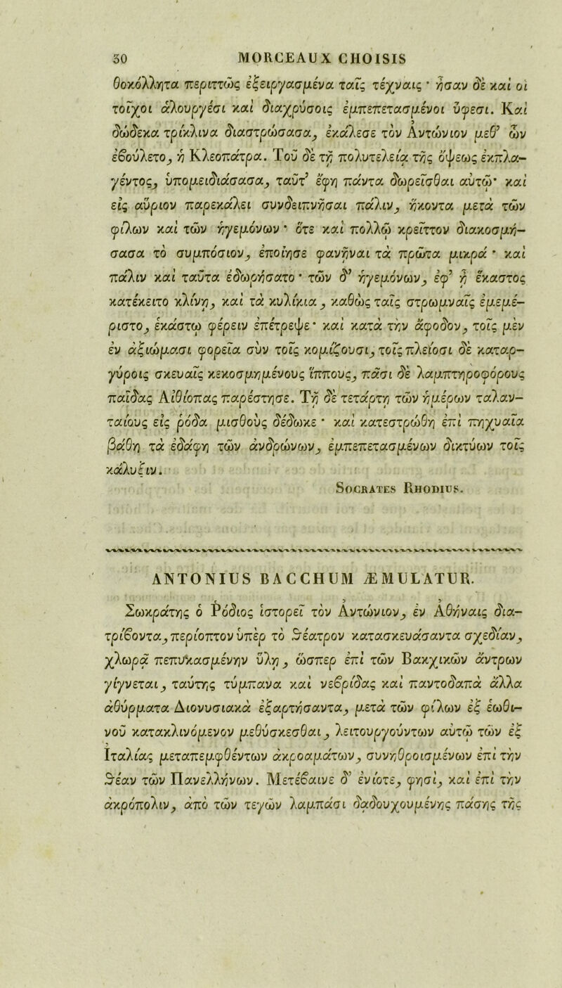 θοκόλλητα περιττώς εζειργασμενα ταΐς τέχναις · ή σαν <5ε και οι τοίχοι οίλουργέσι καί άιαχρύσοις εμπεπετασμένοι ύφεσι. Καί δώδεκα τρίκλινα διαστρώσασα, έκαλεσε τον Αντώνιον ριεθ’ ών έβούίετο, λ Κλεοπάτρα. Τού οέ τη πολυτελεία τής οψεως εκπλα- ^ε'ντος^ ύπομειδιάσασα, ταύτ’ έφη πάντα. δωρεΐσθαι αυτώ* και εις αύρων παρεκαλε ι συνδειπνησαι πάΐιν, ή κοντά ρ.ετά τών φίλων και τών ηγεμόνων * οτε και πολλώ κρεΓττον διακοσμη- σασα το συμπόσιον, έποιησε φανηναι τά πρώτα μικρά * καί παλιν καί ταύτα έίωρήσατο * τών ηγεμόνων, έφ? ή έκαστος κατέκειτο κλίνη, καί τά κυλικια καθώς ταις στρωμναϊς ερ.εμε- ριστο, έχάστω φε'ρειν επέτρεψε * και κατά την αφο$ον^ τοΓς μεν εν άζιώμασι φορεία συν τοΓς χομίζουσι^ποΐςπλ$οσι de καταρ- γύροις σχευαΐς κεκοσριημένους ίππουςπασι ίέ λαμπτηροφόρους πα.ϊδας Αιθίοπας παρέστησε. Τη (5ε τέταρτη τών ημέρων ταλαν- ταιους εις ρούα μισθούς δέδωχε * καί κατεστρώθή επί πηχυαΓα βάθη τά ε<5αφη τών άνδρώνων, εμπεπετασμένων δικτύων τοΓς χάλυ’ξιν. Socrates Rhodius. ANTONIUS BAC CH DM Æ MOL AT CR. c 5 , 5 Σωκράτης ό Ρόδιος ιστορεί τον Αντώνιον, εν Αθηναις δια- τρίβοντα,περίοπτονύπ'ερ το Βέατρον κατασκευασαντα σχεδίαν, χλωρά πεπυ%ασμένην ύλη ^ ώσπερ επί τών Βακχικών άντρων γιγνεται, ταύτης τύμπανα καί νεβρίδας καί παντούαπά αλλα αθύρματα Διονυσιακά εξαρτησαντα, μ.ετά τών φίλων έ| εωθι- νού κατακλινόμενον μεθύσκεσθαι, λειτουρ^ούντων αυτώ τών έ£ Ιταλίας μεταπεμφθέντων ακροαμάτων, συνηθροισ μενών επί την θέαν τών Πανελλήνιον. Μετέβαινε <5? ενίοτε, φησί, καί επί την άκρύπολιν, άπό τών τεγών λαμπάσι δαδουχουμένης πάσης της