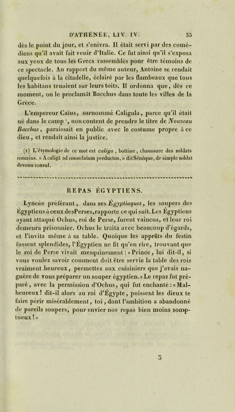 dès le point du jour, et s’enivra. Il était servi par des comé- diens qu’il avait fait venir d’Italie. Ce fut ainsi qu’il s’exposa aux yeux de tous les Grecs rassemblés poür être témoins de ce spectacle. Au rapport du même auteur, Antoine se rendait quelquefois à la citadelle, éclairé par les flambeaux que tous les habitans tenaient sur leurs toits. Il ordonna que, dès ce moment, on le proclamât Bacchus dans toute les villes de la Grèce. L’empereur Caïus, surnommé Caligula, parce qu’il était né dans le camp ', non content de prendre le titre de Nouveau Bacchus, paraissait en public avec le costume propre à ce dieu , et rendait ainsi la justice. (1) L'ctymologiede ce mot est caliga , bottine, chaussure des soldats romains. « Acaligâ ad consulatum perductus, » ditSénèque, de simple soldat devenu consul. XX-'X'X X.X.XXX X X X X XX X. x -x X. X XX X. -x XXXX XXXX xx X XX X XX. X. -V X. XX X XX X XX x XXX XXX XX XXX REPAS ÉGYPTIENS. Lyilcée préférant, dans ses Egyptiaques, les soupers des Égyptiens à ceux desPerses,rapporte ce qui suit. Les Égyptiens ayant attaqué Ochus, roi de Perse, furent vaincus, et leur roi demeura prisonnier. Ochus le traita avec beaucoup d’égards, et l’invita même à sa table. Quoique les apprêts du festin fussent splendides, PÉgyptien ne fit qu’en rire, trouvant que le roi de Perse vivait mesquinement :«Prince, lui dit-il, si vous voulez savoir comment doit être servie la table des rois vraiment heureux, permettez aux cuisiniers que j’avais na- guère de vous préparer un souper égyptien. » Le repas fut pré- paré, avec la permission d’Ochus, qui fut enchanté : « Mal- heureux! dit-il alors au roi d’Égypte, puissent les dieux te faire périr misérablement, toi, dont l’ambition a abandonné de pareils soupers, pour envier nos repas bien moins somp- tueux ! » ù