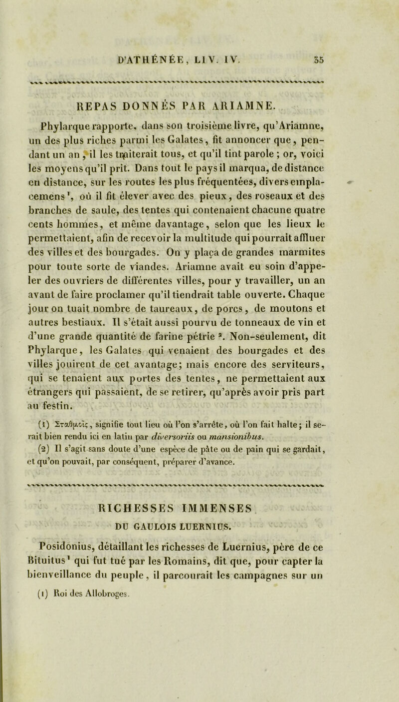 REPAS DONNÉS PAR ARIAMNE. Phylarque rapporte, dans son troisième livre, qu’Ariamne, un des plus riches parmi les Galates, fit annoncer que, pen- dant un an , il les traiterait tous, et qu’il tint parole ; or, voici les moyens qu’il prit. Dans tout le pays il marqua, de distance en distance, sur les routes les plus fréquentées, divers empla- cemens1, où il fit élever avec des pieux, des roseaux et des branches de saule, des tentes qui contenaient chacune quatre cents hommes, et même davantage, selon que les lieux le permettaient, afin de recevoir la multitude qui pourrait affluer des villes et des bourgades. On y plaça de grandes marmites pour toute sorte de viandes. Ariamne avait eu soin d’appe- ler des ouvriers de différentes villes, pour y travailler, un an avant de faire proclamer qu’il tiendrait table ouverte. Chaque jour on tuait nombre de taureaux, de porcs, de moutons et autres bestiaux. Il s’était aussi pourvu de tonneaux de vin et d’une grande quantité de farine pétrie a. Non-seulement, dit Phylarque, les Galates qui venaient des bourgades et des villes jouirent de cet avantage; mais encore des serviteurs, qui se tenaient aux portes des tentes, ne permettaient aux étrangers qui passaient, de se retirer, qu’après avoir pris part au festin. (4) Σταθμοις, signifie tout lieu où l’on s’arrête, où l’on fait halte ; il se- rait bien rendu ici en latin par dwersoriîs ou mansionibus. (2) Il s’agit sans doute d’une espèce de pâte ou de pain qui se gardait, et qu’on pouvait, par conséquent, préparer d’avance. RICHESSES IMMENSES DU GAULOIS LUERNIUS. Posidonius, détaillant les richesses de Luernius, père de ce Bituitus1 qui fut tué par les Romains, dit que, pour capter la bienveillance du peuple, il parcourait les campagnes sur un (1) Roi des Allobroges.