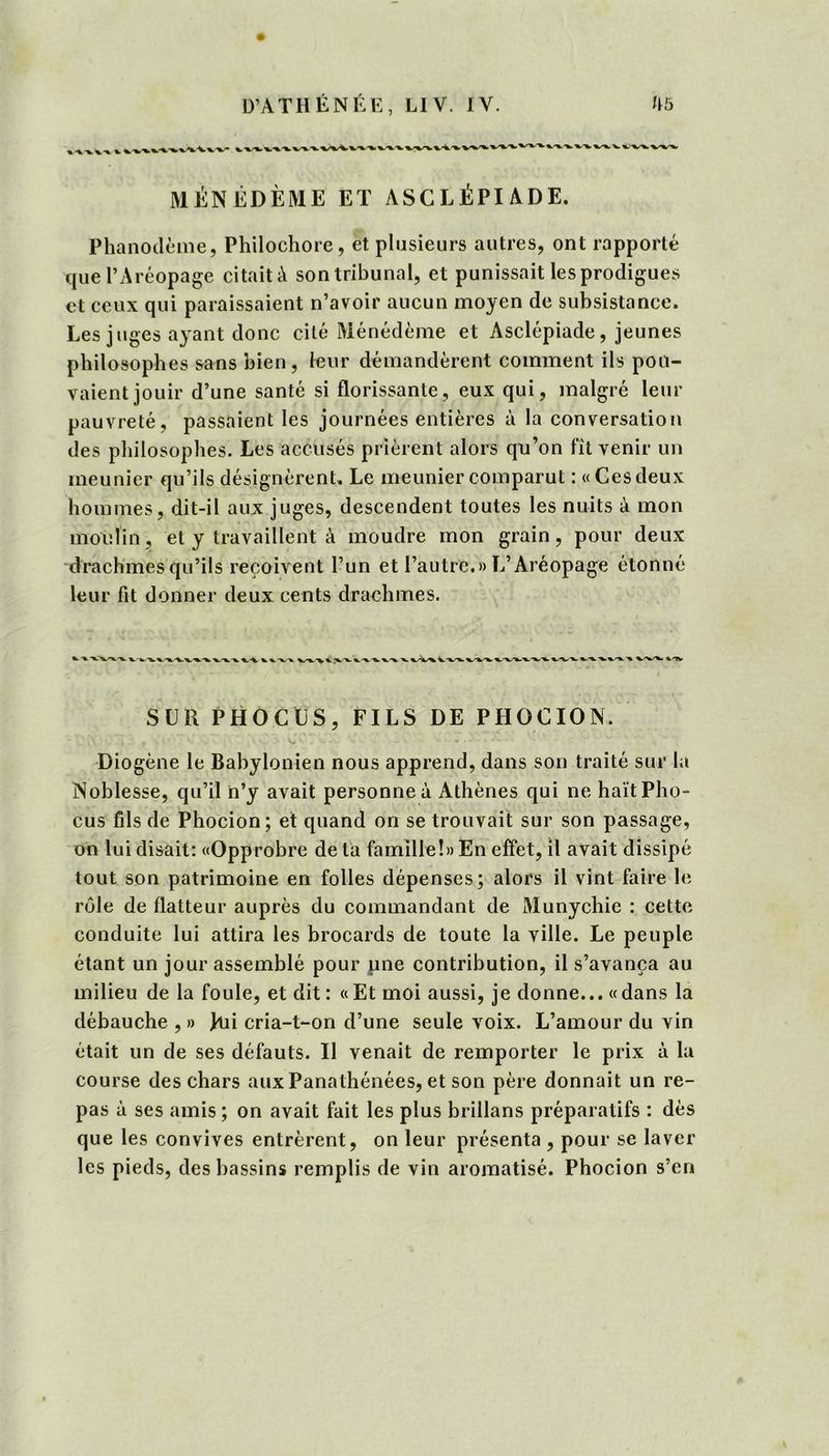 MÉNÉDÈME ET ASCLÉPI ADE. Phanodème, Philochore, et plusieurs autres, ont rapporté que l’Aréopage citait à son tribunal, et punissait les prodigues et ceux qui paraissaient n’avoir aucun moyen de subsistance. Les juges ayant donc cité Ménédème et Asclépiade, jeunes philosophes sans bien, leur demandèrent comment ils pou- vaient jouir d’une santé si florissante, eux qui, malgré leur pauvreté, passaient les journées entières à la conversation des philosophes. Les accusés prièrent alors qu’on fit venir un meunier qu’ils désignèrent. Le meunier comparut : « Ces deux hommes, dit-il aux juges, descendent toutes les nuits à mon moulin, et y travaillent à moudre mon grain, pour deux drachmes qu’ils reçoivent l’un et l’autre.» L’Aréopage étonné leur fit donner deux cents drachmes. SLR PHOCUS, FILS DE PHOCION. Diogène le Babylonien nous apprend, dans son traité sur la Noblesse, qu’il n’y avait personne à Athènes qui ne haïtPho- cus fils de Phocion; et quand on se trouvait sur son passage, on lui disait: «Opprobre de ta famille!» En effet, il avait dissipé tout son patrimoine en folles dépenses; alors il vint faire le rôle de flatteur auprès du commandant de Munychie : cette conduite lui attira les brocards de toute la ville. Le peuple étant un jour assemblé pour pne contribution, il s’avança au milieu de la foule, et dit : «Et moi aussi, je donne... «dans la débauche , » Jui cria-t-on d’une seule voix. L’amour du vin était un de ses défauts. Il venait de remporter le prix à la course des chars aux Panathénées, et son père donnait un re- pas à ses amis ; on avait fait les plus brillans préparatifs : dès que les convives entrèrent, on leur présenta , pour se laver les pieds, des bassins remplis de vin aromatisé. Phocion s’en