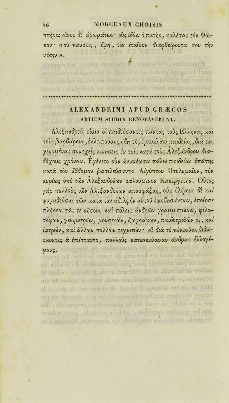 πτήρζς ο'ίνου δι αρωμάτων * ο'ύς ίδών ο πατήρ y καλεσας τον Φώ- κον · «ου παύσεις ^ έ'<ρη, τον εταίρον διαφΟείροντα σου την νίκιην ». ALEXANDRIN! APUD GRÆCOS ARTIUM STUDIA RENOVAVERUNT. Aλεξανδρεϊς είσιν οι παιδεύσαντες πάντας τους Ελληνας καί τους βαρβάρους^ εκλειπούσης ήδη της εγκυκλίου παιδείας,, ύιά τάς γενομένας συνεχείς κινήσεις εν τοΐς κατά τους Αλεξάνδρου δια- 5 _ δόχους χρο'νοις. Ε^ε'νετο ούν άνανεωσις πάλιν παιδείας άπάσης κατά τον έβδομον βασιλεύσαντα Αίγυπτου Πτολεμαΐον^ τον κυρίως υπό των Αλεξανδρεων καθούμενον Κακεργετήν. Ούτος γάρ πολλούς των Aλεξανδρέων άποσφάξας, ούκ ολίγους δε καί φυγαδεύσας των κατά τον άδελφόν αυτού ε^ηβησάντων_, εποίησ^ πλήρεις τάς τε νήσους καί πόλεις άνδρών γραμματικώνy φιλο- σόγων^ γεωμετρών, μουσικώνy ζωγράφωνy παιδοτριβών τε, καί ιατρών^ καί άλλων πολλών τεχνιτών * οι διά τό πένεσΘαι διδά- σκοντες ά ήπίσταντο, πολλούς κατεσκεύασαν άνδρας ελλογί- μους.
