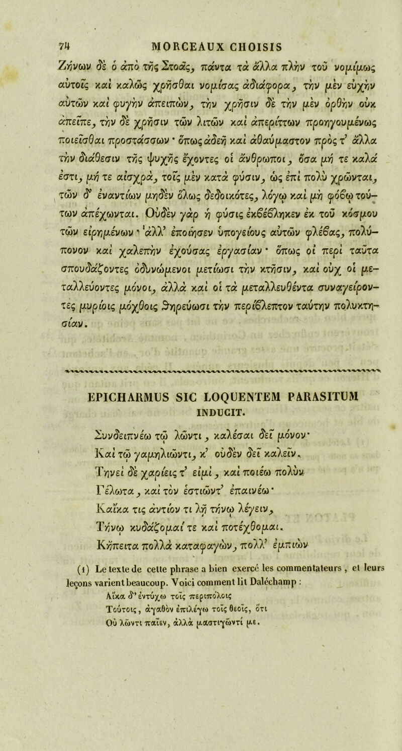 7>ηνων δε 6 άπό ζης Σζοάς, πα'ντα τά άλλα πλην του νομίμως αυζοϊς και καλώς χρησθαι νομίσας άδιάφορα, ζην μεν ευχήν αυτών καί ιρυ^ην άπειπών., την χρησιν δε ζην μεν ορθήν ούκ άπεϊπε, ζην δε χρησιν ζών λιτών καί απέριττων προηγουμένως ποιεΐσθαι προσζάσσων * όπωςά(ΐε/5 και άΘαύριαστον προς τ’ άλλα τ^ν ιίιάΘεσιν τ^ς ψυχής έχοντες οί άνθρωποι ^ δσα μη ζε καλα' εστι_, μη ζε αισχρά, ζοΐς μεν χαζά φύσιν, ώς επί πολύ χρώνται_, τών ^ εναντιών μηδέν όλως δεδοιχόζες, \όγω χαί μη φόβωζού- ζων άπέχωνζαι. Ούδέν γάρ η φύσις εχβέβ'ληχεν εκ του χόσμου τών είρημενών ' αλλ’ έποιησεν υπογείους αυτών φΐέβας, πολύ- πονον καί χαΐεπην εχούσας εργασίαν * όπως οί περί ταύτα σπου$α'£οντες όδυνώμενοι μεζίωσι ζην χζησιν, καί ούχ οί με- ταλλεύοντες μόνοι^ άλλα καί οι τά μεζαΚΚευθενζα συναγείρον- τες μυρίοις μόχθοις $ηρεύωσι ζην περίβλεπτον ταύτην πολυκτη- σιάν. EPICHARMUS SIC LOQUENTEM PARASITUM INDUCIT. Συνδειπνέω τώ λώντι_, καλε'σαι <5εΓ μόνον Καί τώ γαμηΚιωνζι, κ’ ού$έν $ει καλεΓν. Τηνει όε χαριεις τ’ είμί, χαί ποιέω πολύν, Γέλο^τα καί τον έστιώντ’ επαινέω* ΚαΓκα τις άντιόν τι λη τ>5νω 'λέγειν> Ύηνω χυδάζομαί ζε χαι ποζέχθομαι. Κηπειζα πολλά χαζαφαγωνπολλ’ έμττιών (ΐ) Le texte de celle phrase a bien exercé les commentateurs , et leurs leçons varient beaucoup. Voici comment lit Daléchamp : ΑΑ'κα έντύχω τ&ις περιπολοις Τούτοις, άγαθον επιλέγω τοΐςθεοϊς, οτι Où λώντι παϊεν, άλλα ρ.αστιγώντί ρ.ε.