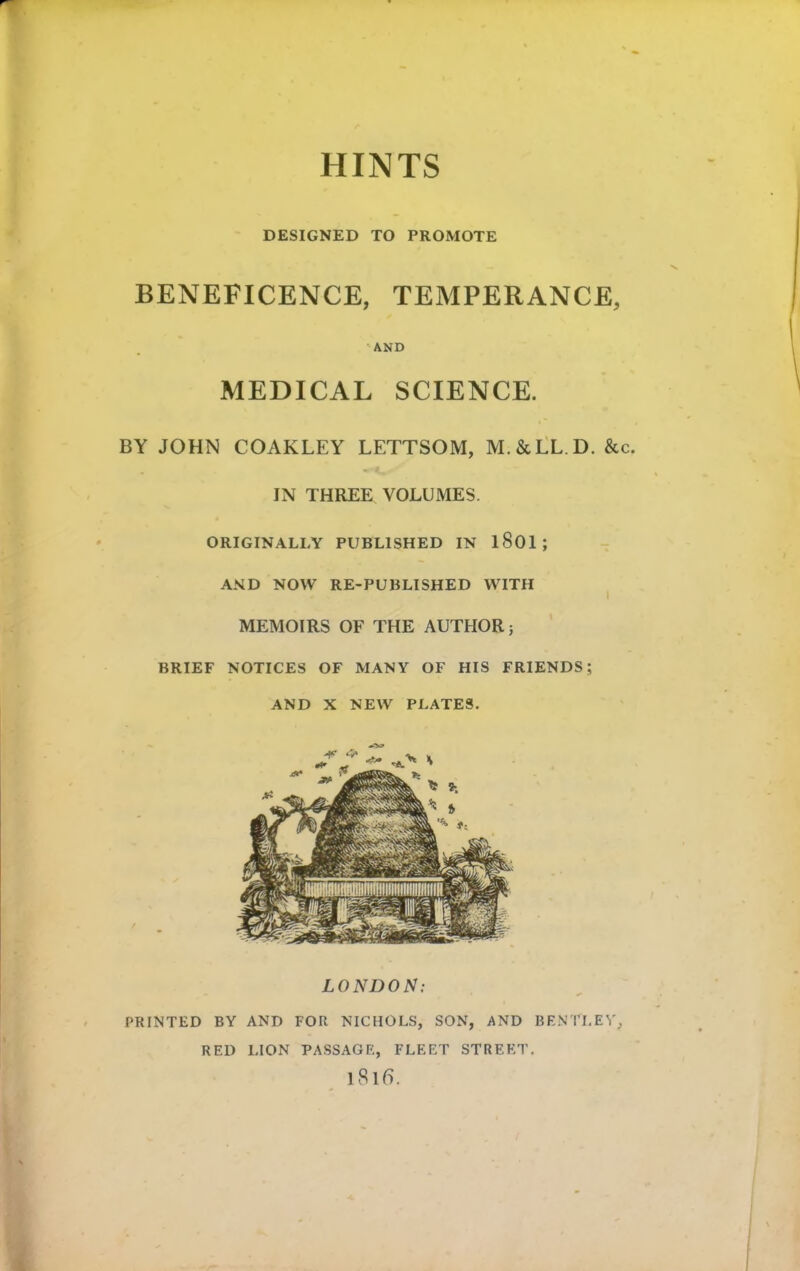 HINTS DESIGNED TO PROMOTE BENEFICENCE, TEMPERANCE, 'AND MEDICAL SCIENCE. BY JOHN COAKLEY LETTSOM, M.&LL D. &c. IN THREE VOLUMES. ORIGINALLY PUBLISHED IN l801; AND NOW RE-PUBLISHED WITH ^ MEMOIRS OF THE AUTHOR; BRIEF NOTICES OF MANY OF HIS FRIENDS; AND X NEW PLATES. LONDON: PRINTED BY AND FOR NICHOLS, SON, AND BENTLEY, RED LION PASSAGE, FLEET STREET, iSlfl.