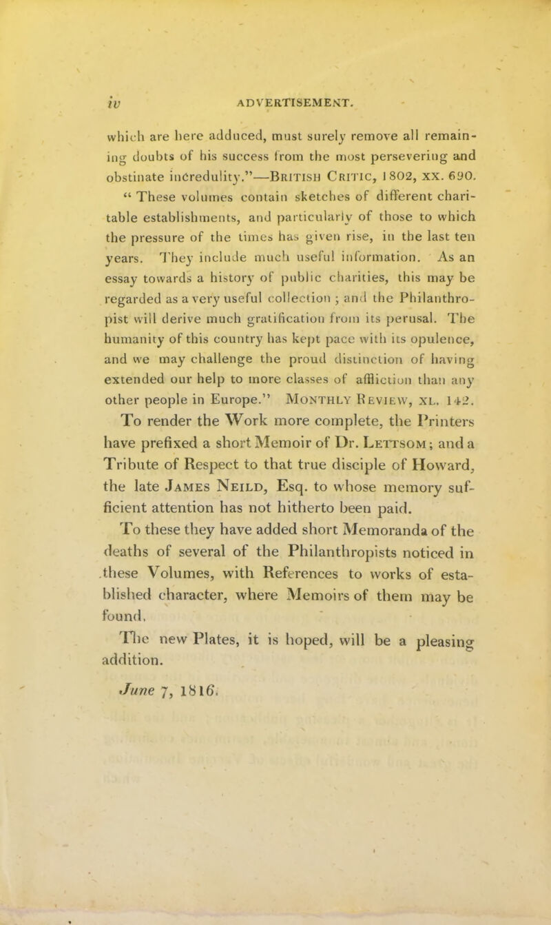ADVERTISEMEMT. which are here adduced, must surely remove all remain- ing doubts of his success from the most persevering and obstinate incredulity.”—British Critic, 1802, xx. 6yo, “ These volumes contain sketches of different chari- table establishments, and particularly of those to which the pressure of the times has given rise, in the last ten years. They include much useful information. As an essay towards a history of public charities, this may be regarded as a very useful collection ; and the Philanthro- pist will derive much gratification from its perusal. The humanity of this country has kept pace with its opulence, and we may challenge the proud distinction of having extended our help to more classes of affliction than any other people in Europe.” Monthly Review, xl. 1T2. To render the Work more complete, the Printers have prefixed a short Memoir of Dr. Lettsom; and a Tribute of Respect to that true disciple of Howard, the late James Neild, Esq. to whose memory suf- ficient attention has not hitherto been paid. To these they have added short Memoranda of the deaths of several of the Philanthropists noticed in .these Volumes, with References to works of esta- blished character, where Memoirs of them may be found, 'Tlic new Plates, it is hoped, will be a pleasing addition.