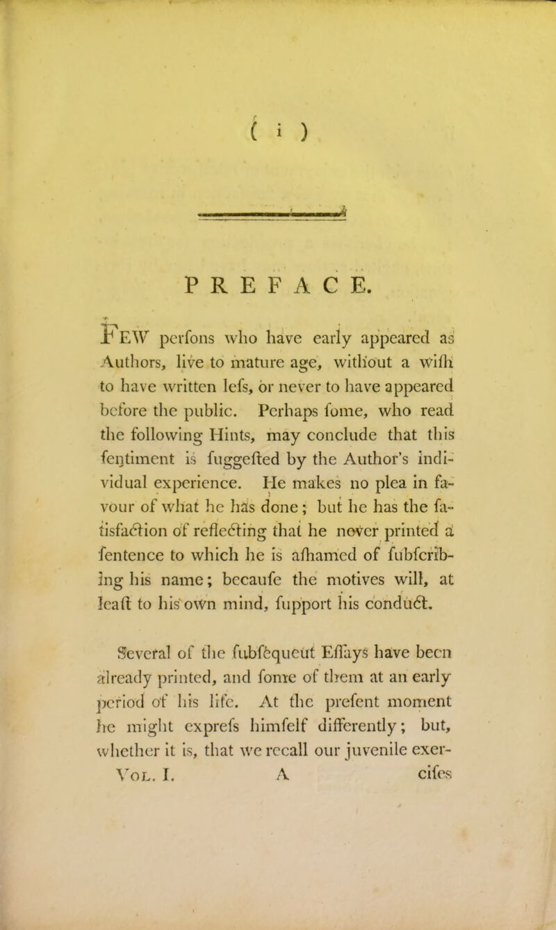 PREFACE. t EW pcrfons who have early appeared a Authors, live to mature age, without a wifh to have written lefs, or never to liave appeared before the public. Perhaps fome, who read the following Hints, may conclude that this fentiment is fuggefted by the Author’s indi- vidual experience. He makes no plea in fa- vour of what he hits done; but he has the fa- tisfadfion of refledfing that he never printed a fen ten ce to which he is alhamed of fubfefib- ing his name; becaufe the motives will, at lead: to his own mind, fupport his condu6t. Several of tlie fubffequcut Edliys have been already printed, and fome of them at an early period of his life. At the prefent moment lie might exprefs himfelf differently; but, whether it is, that we recall our juvenile exer- VoL. I. A cifes CO