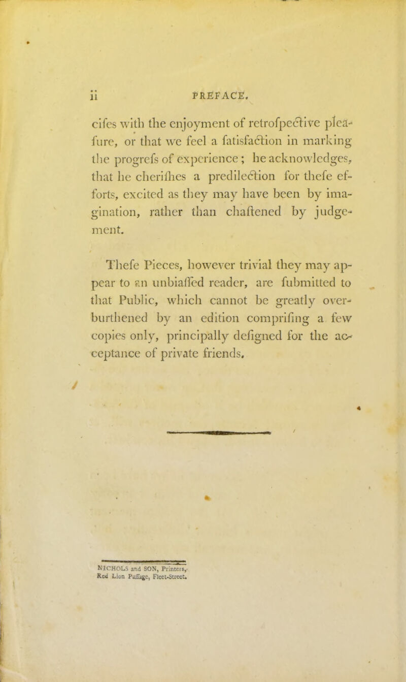• • clfcs with the enjoyment of rctrofpcclive pleR- * hire, or that we feel a fatisfa6Hon in marking the progrefs of experience ; he acknowledges, that he cherifhes a predileefion for thefe ef- forts, excited as tliey may have been by ima- gination, rather than cliaftened by judge- ment. Thefe Pieces, however trivial they may ap- pear to an imbiaircd reader, are fubmitted to that Public, which cannot be greatly over- burthened by an edition comprifing a few copies only, principally defigned for the ao ceptance of private friends. 4 NICHOLS and SON, Printers,- Red Lion Paffage, Fleei-StrecU