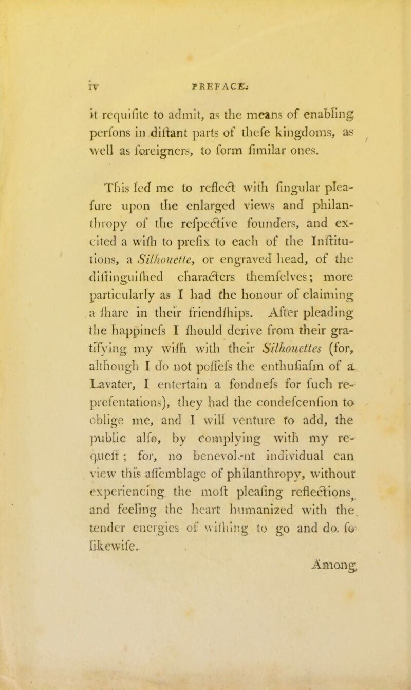 it rcqulfitc to admit, as the means of enabling perfons in diltant parts of thcfe kingdoms, as well as ibreigncrs, to form fimilar ones. This led me to reflect with fmgular plea- fure upon the enlarged views and philan- thropy of the refpedtive founders, and ex* cited a wifli to prefix to each of the Inftitu- tions, a Silhouette^ or engraved head, of the diltingulfiicd characters themfelves; more particularly as I liad the honour of claiming , a thare in their frlendfliips. After pleading the happinefs I fliould derive from their gra- tiTying my with w’ith their Silhouettes (for, although I do not poifefs the enthufiafm of a. Lavatei', I entertain a fondnefs for fuch re- prefentations), they liad the condefeenfion to oblige me, and 1 will venture to add, the jniblic alfo, by complying wdth my rc- quclt ; for, no benevoh-nt individual can view' this aflemblagc of philanthropy, without experiencing the moll; pleating refleclions^ and feeling the lieart humanized with the. tender energies of wllhing to go and do. fo- likcwife. Among,