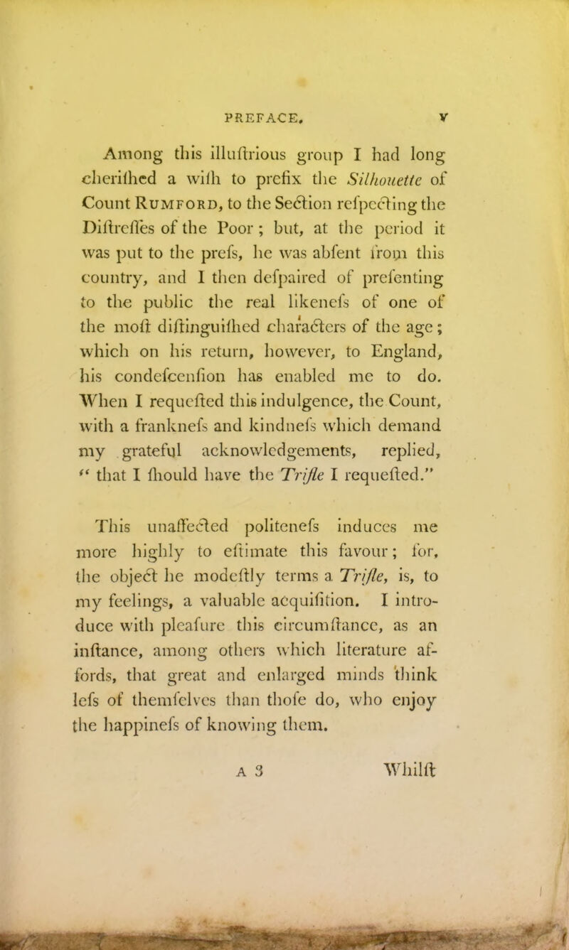 Among this illufinous group I had long chcrilhcd a wilh to prefix tlie Silhouette of Count Rumford, to the Sedlion refpccHngthe Difirefies of the Poor ; but, at tlie period it was put to the prefs, lie was abfent fro^n this country, and I then dcfpaired of prefenting to the public the real likcnefs of one of the mofit diftinguilhed characters of the age; which on his return, however, to England, his condefeeufion has enabled me to do. When I requefted this indulgence, the Count, with a franknefs and kindnefs which demand my grateful acknowledgements, replied, that I fliould have the Trifle I requefied. This unaffecled politenefs induces me more highly to eftimate this fav^our; for. the objedt he modefily terms a Trijlcy is, to my feelings, a valuable aCquifition. I intro- duce with plcafurc this circumfiance, as an inftance, among others which literature af- fords, that great and enlarged minds think lefs of themfelves than thofc do, who enjoy the happinefs of knowing them. A 3 Whilft