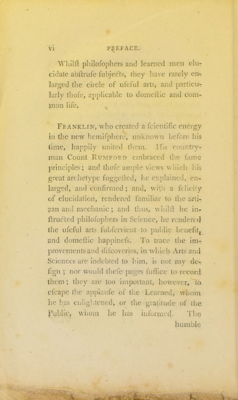 AVlillfl philofophcrs and learned men elu- cidate abftrufe fubje61:s, they liave rarely en- larged the circle of ufeful art?, and particur larly thofe, applicable to domeftic and com- pion life. Franklin, who created a fcientlfic energy in the new hemifphere’, unknown before his time, happily united them. His couiitry- man Count Rumford embraced tlie fame principles; and tliofc ample views whicli I.is great arclietype fuggefted, he explained, en- larged, and confirmed ; and, with a fc licity of elucidation, rendered familiar to the a-rtb zan and mechanic ; and thus, whilll he in- flru6fcd philofophcrs in Science, he rcnderc d tlie ufeful arts fubfervient to public benefit^ and domeftic happinefs. I'o trace tlie im- provements and difeoveries, in whneh Arts and Sciences are indebted to him, is not my de* fign ; nor would thefe pages fuffice to record them; they arc too important, however, to efcape the applaufe of tiie Learned, w'ljoni lie h.as cnligLtcncd, or the giatiludc of the l^ublic, whom he has informed. dhhe humble