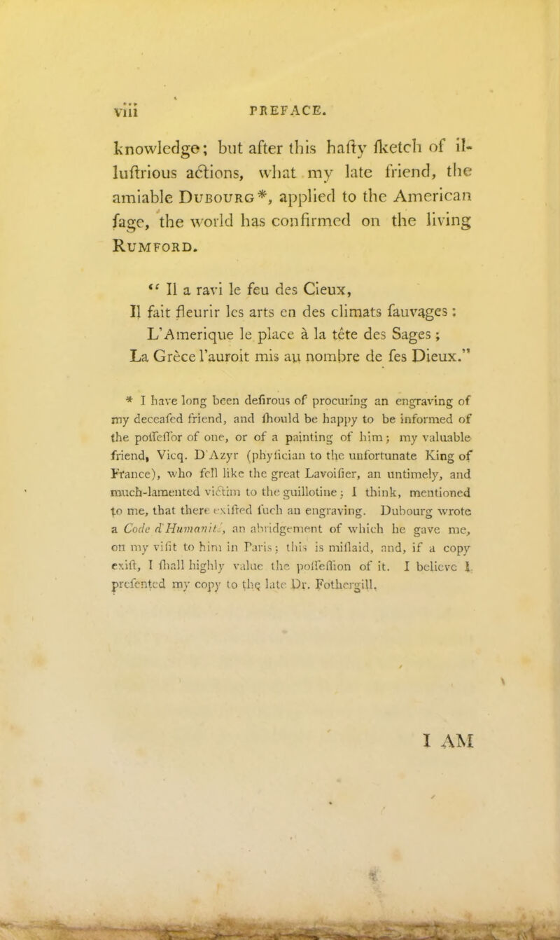 knowledge; but after this hafly flvetch of il- luftrious acflons, what my late friend, the amiable Dubourg*, applied to the American fage, the world has confirmed on the living Rumford. ‘Mia ravi le feu des Cieux, II fait fleurir Ics arts en des climats fauvages: L’Amerique le place a la tete des Sages; La Grece I’auroit mis au nombre de fes Dieux.’* * I have long been clefirous of procuring an engraving of my deccafed friend, and Ihould be happy to be informed of the potreflbr of one, or of a painting of him; my valuable friend, Vicq. D’Azyr (phylician to the unfortunate King of Ih'ance), who fell like the great Lavoifier, an untimely, and much-lamented vi(Sthn to the guillotine 3 1 think, mentioned t-o me, that there ( \ifred fuch an engraving. Dubourg wrote a Code d'HitmmuC, an ahi idgement of which he gave me, on my vifit to him in Paris; this is millaid, and, if a copy exift, I fliall highly value the polfeflion of it. I believe 1. prefented my copy to thq late Dr. Fothcrgill, I AM I