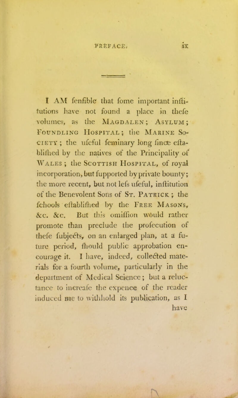 i AM fcnfible that fome important infih tutions have not found a place in thefe volumes, as the Magdalen; Asylum; Foundling Hospital; the Marine So- ciety ; the iifcful feminary long fmee efta- blllhed by the natives of the Principality of Wales ; the Scottish Hospital, of royal incorporation, but fupported by private bounty; the more recent, but not lefs ufeful, inftitutioii of the Benevolent Sons of St. Patrick ; the fchools eftabliflied by the Free Masons, &c. &c. But this omiffion w6uld rather promote than preclude tlie profccution of thefe fubje^lsy on an enlarged plan, at a fu- ture period, dioidd public approbation en- courage it. I have, indeed, colledled mate- rials for a fourth volume, particularly in the department of Medical Science; but a reluc- tance to Increafe the expence of the reader induced me to withhold its publication, as I have