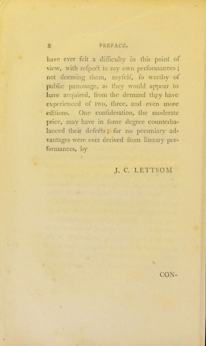 have ever felt a difficulty in this point of view, \^’ith refpecl' to my own performances; not deeming them, myfelf, fo worthy of public patronage, as they would a|7})ear to have acquired, from the demand they have experienced of two, three, and even more editions. One confidcration, the moderate price, may have in fome degree counterba- lanced their defe6fs; for no pecuniary ad^ vantages were ever derived from literary per^ formances, by J. C. LETTSOM f cox-