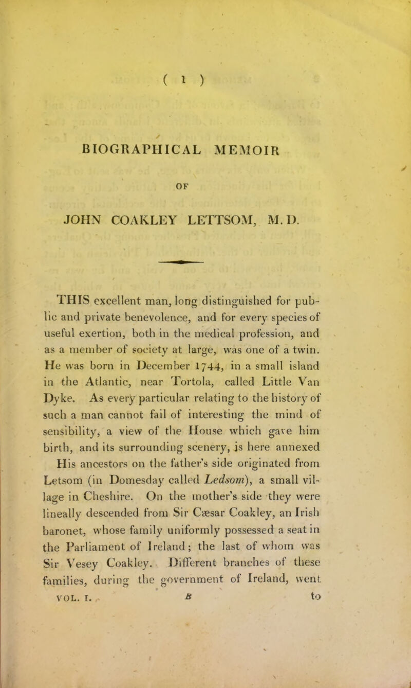 BIOGRAPHICAL MEMOIR JOHN COAKLEY LETTSO.M, M. I). THIS excellent man, long distinguished for pub- lic and private benevolence, and for every species of useful exertion, both in the medical profession, and as a member of society at large, was one of a twin. He was born in December 1744, in a small island in the Atlantic, near Tortola, called Little Van Dyke. As every particular relating to the history of such a man cannot fail of interesting the mind of sensibility, a view of the House which gave him birth, and its surrounding scenery, is here annexed II is ancestors on the fathers side originated from Letsom (in Domesday called Ledsom)^ a small vil- lage in Cheshire. On the mother’s side they were lineally descended from Sir C*sar Coakley, an Irish baronet, whose family uniformly possessed a seat in the Parliament of Ireland; the last of whom was Sir Vesey Coakley. Different branches of these families, during tlie government of Ireland, went to VOL. r. a