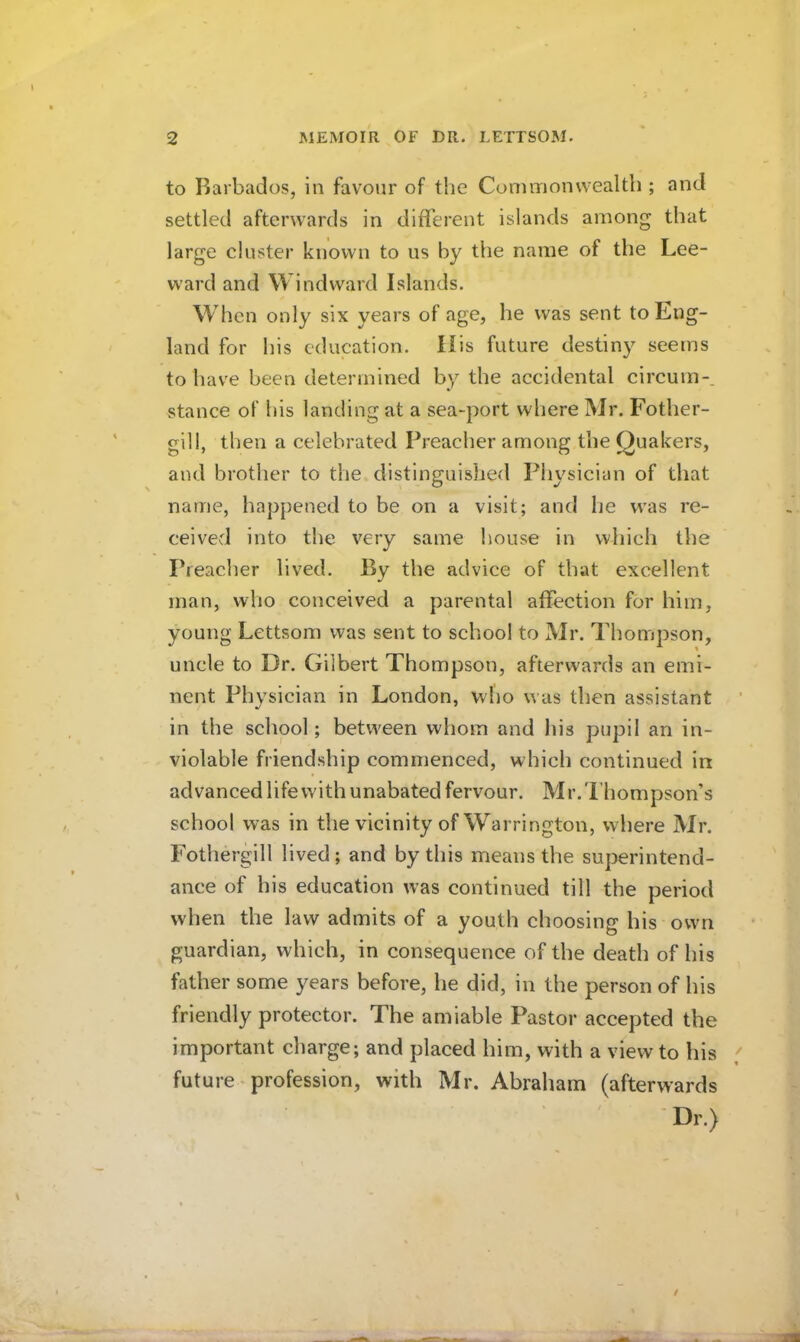 to Barbados, in favo»ir of the Commonwealth ; and settled afterwards in different islands among that large cluster known to us by the name of the Lee- ward and Windward Islands. When only six years of age, he was sent to Eng- land for his education. His future destiny seems to have been determined by the accidental circuin-. stance of his landing at a sea-port where Mr. Fother- gill, then a celebrated Preacher among the Quakers, and brother to the distinguished Physician of that name, happened to be on a visit; and he was re- ceived into the very same house in which the Preaclier lived. By the advice of that excellent man, who conceived a parental affection for him, young Lettsom was sent to school to Mr. Thompson, uncle to Dr. Gilbert Thompson, afterwards an emi- nent Physician in London, who was then assistant in the school; between whom and liis pupil an in- violable friendship commenced, which continued in advanced life with unabated fervour. Mr. Thompson’s school was in the vicinity of Warrington, where Mr. Fothergill lived; and by this means the superintend- ance of his education was continued till the period when the law admits of a youth choosing his own guardian, which, in consequence of the death of his father some years before, he did, in the person of his friendly protector. The amiable Pastor accepted the important charge; and placed him, with a view to his future - profession, with Mr. Abraham (afterwards ■Dr.)