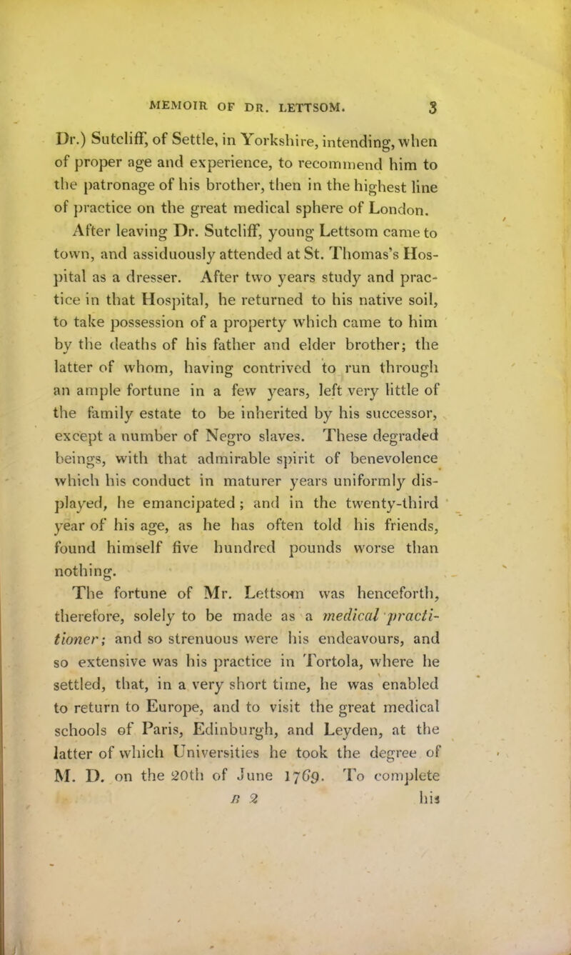Dr.) Sutcliff, of Settle, in Yorkshire, intending, when of proper age and experience, to recommend him to the patronage of his brother, then in the highest line of practice on the great medical sphere of London. After leaving Dr. Sutcliff, young Lettsom came to town, and assiduously attended at St. Thomas’s Hos- pital as a dresser. After two years study and prac- tice in that Hospital, he returned to his native soil, to take possession of a property which came to him by the deaths of his father and elder brother; the latter of whom, having contrived to run through an ample fortune in a few years, left very little of the family estate to be inherited by his successor, except a numlaer of Negro slaves. These degraded beings, with that admirable spirit of benevolence which his conduct in maturer years uniformly dis- played, he emancipated ; and in the twenty-third * year of his age, as he has often told his friends, found himself five hundred pounds worse than nothing. The fortune of Mr. Lettsom was henceforth, therefore, solely to be made as'a medical practi- tioner; and so strenuous were his endeavours, and so extensive was his practice in Tortola, where he settled, that, in a very short time, he was enabled to return to Europe, and to visit the great medical schools of Paris, Edinburgh, and Leyden, at the latter of which Universities he took the degree of M. D. on the 20th of June 17d9. To complete n 2 his