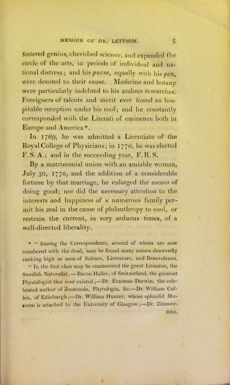 fostered genius, cherished science, and expanded the circle of the arts, in periods of individual and na- tional distress ; and his purse, equally with his pcji, were devoted to their cause. Medicine and botany were particularly indebted to his zealous researches. Foreigners of talents and merit ever found an hos- pitable reception under his roof; and he constantly corresponded with the Literati of eminence both in Europe and America*. In Ijbp, he was admitted a Licentiate of the Royal College of Physicians; in I77O, he was elected F. S. A.; and in the succeeding year, F. R. S. By a matrimonial union with an amiable woman, July 30, 1770, and the addition of a considerable fortune by that marriage, he enlarged the means of doing good; nor did the necessary attention to the interests and happiness of a numerous family per- mit his zeal in the cause of philanthropy to cool, or restrain the current, in very arduous times, of a well-directed liberality. * “ Among the Correspondents, several of whom are now numbered with the dead, may be found many names deservedly ranking high as men of Science, Literature, and Benevolence. “ In the first class may be enumerated the great Linnaeus, the Swedish Naturalist;—Baron Haller, of Switzerland, the greatest Physiologist that ever existed ;—Dr. Erasmus Darwin, the cele- brated author of Zoonomia, Phytologia, &c.—Dr. William Cul- len, of Edinburgh ;—Dr. William Hunter, whose splendid Mu- •eum is attached to the University of Glasgow;—Dr. Zimmer- ' , man.