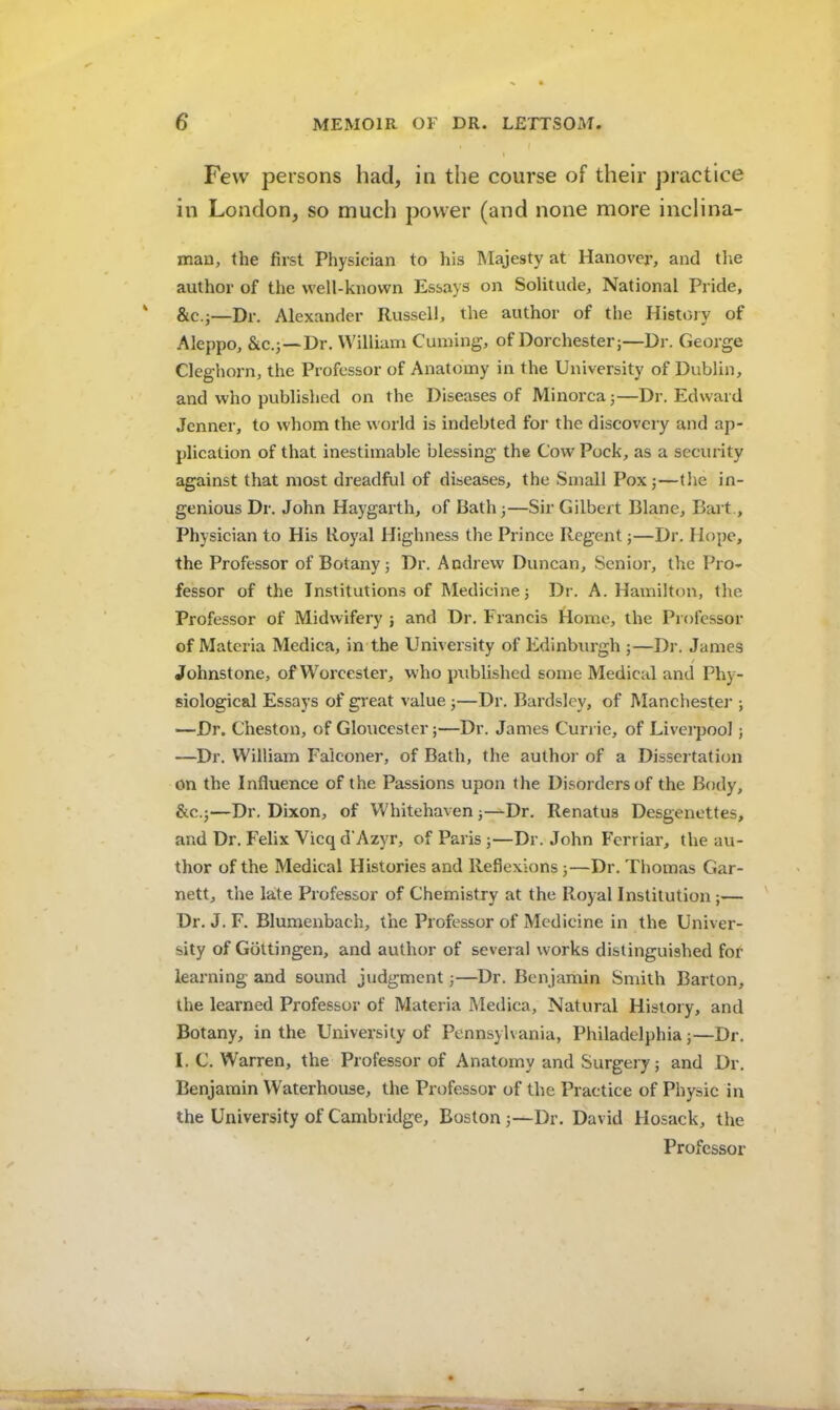 Few persons had, in the course of their practice in London, so much power (and none more inclina- man, the first Physician to his Majesty at Hanover, and the author of tlie well-known Essays on Solitude, National Pride, &C.J—Dr. Alexander Russell, the author of the History of Aleppo, Sic.j—Dr. William Cuming, of Dorchester;—Dr. George Cleghoi'n, the Professor of Anatomy in the University of Dublin, and who published on the Diseases of Minorca;—Dr. Edward Jcnner, to whom the world is indebted for the discovery and ap- plication of that inestimable blessing the Cow Pock, as a security against that most dreadful of diseases, the Small Pox;—the in- genious Dr. John Haygarth, of Bath;—Sir Gilbert Blane, Bart., Physician to His Royal Highness the Prince Regent;—Dr. Hope, the Professor of Botany; Dr. Andrew Duncan, Senior, the Pro- fessor of the Institutions of Medicine; Dr. A. Hamilton, the Professor of Midwifery ; and Dr. Francis Home, the Professor of Materia Medica, in the University of Edinburgh ;—Di’. James t Johnstone, of Worcester, who published some Medical and Phy- siological Essays of great value;—Dr. Bardsley, of Manchestei'; —Dr. Cheston, of Gloucester;—Dr. James Currie, of Liverpool; —Dr. William Falconer, of Bath, the author of a Dissertation on the Influence of the Passions upon the Disorders of the Body, &c.;—Dr. Dixon, of Whitehaven;—Dr. Renatus Desgenettes, and Dr. Felix Vicq d'Azyr, of Paris ;—Dr. John Fcrriar, the au- thor of the Medical Histories and Reflexions;—Dr. Thomas Gar- nett, the late Professor of Chemistry at the Royal Institution;— Dr. J. F. Blumenbach, the Professor of Medicine in the Univer- sity of Gottingen, and author of several works distinguished for learning and sound judgment;—Dr. Benjamin Smith Barton, the learned Professor of Materia Medica, Natural History, and Botany, in the University of Pennsylvania, Philadelphia;—Dr. I. C. Warren, the Professor of Anatomy and Surgery; and Dr. Benjamin Waterhouse, the Professor of the Practice of Physic in the University of Cambridge, Boston ;—Dr. David Hosack, the Professor