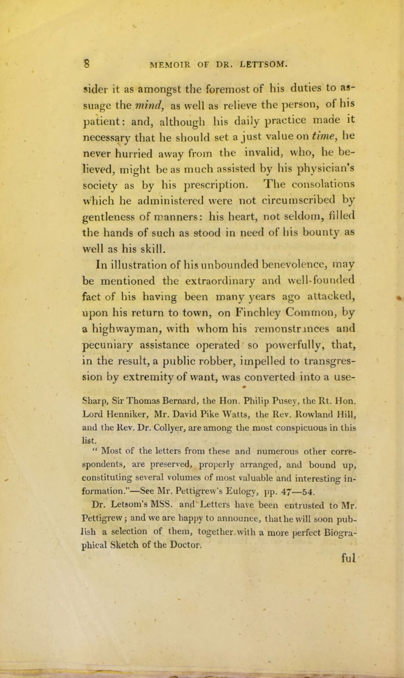 sider it as amongst the foremost of his duties to as- suage the mind, as well as relieve the person, of his patient: and, although his daily practice made it necessary that he should set a just value on time, he never hurried away from the invalid, who, he be- lieved, might be as much assisted by his physician’s society as by his prescription. The consolations wdiich he administered were not circumscribed by gentleness of manners: his heart, not seldom, filled the hands of such as stood in need of his bounty as well as his skill. In illustration of his unbounded benevolence, may be mentioned the extraordinary and well-founded fact of his having been many years ago attacked, upon his return to town, on Finchley Common, by a highwayman, with whom his remonstrances and pecuniary assistance operated'so powerfully, that, in the result, a public robber, impelled to transgres- sion by extremity of want, was converted into a use- Sharp, Sir Thomas Bernard, the Hon. Philip Pusey, the Rt. Hon. Lord Henniker, Mr. David Pike Watts, the Rev. Rowland Hill, and the Rev. Dr. Collyer, are among the most conspicuous in this list. “ Most of the letters from these and numerous other corre- spondents, are preserved, properly arranged, and bound up, constituting several volumes of most valuable and interesting in- formation.—See Mr. Pettigrew’s Eulogy, pp. 47—54. Dr. Letsom’s MSS. and Letters have been entrusted to Mr. Pettigrew; and we are happy to announce, that he will soon pub- lish a selection of them, together with a more perfect Biogra- phical Sketch of the Doctor. ful'