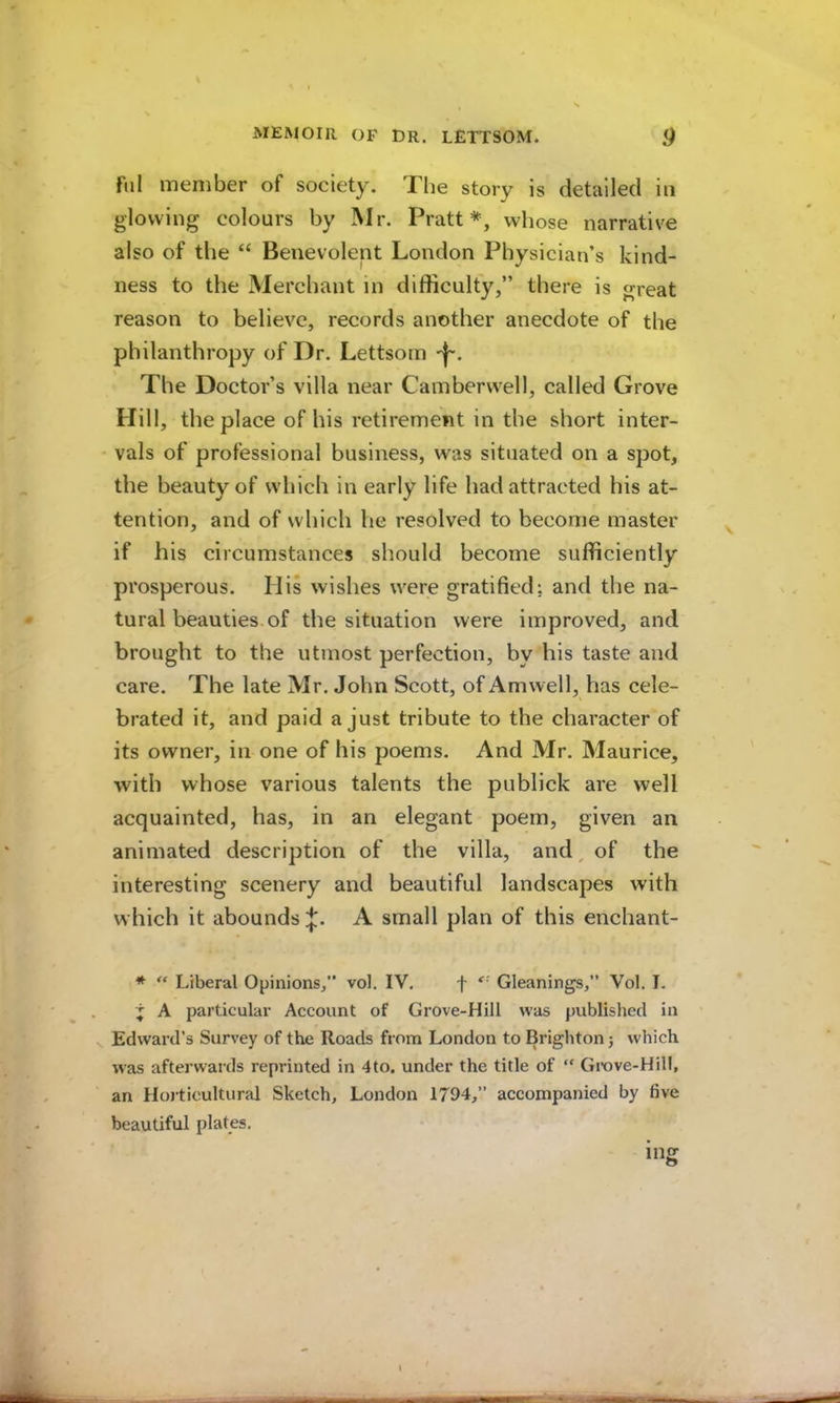 fill member of society. Tlie story is detailed in glowing colours by INlr. Pratt*, whose narrative also of the “ Benevolent London Physician’s kind- ness to the Merchant in difficulty,” there is great reason to believe, records another anecdote of the philanthropy of Dr. Lettsom The Doctor’s villa near Camberwell, called Grove Hill, the place of his retirement in the short inter- vals of professional business, was situated on a spot, the beauty of which in early life had attracted his at- tention, and of which he resolved to become master if his circumstances should become sufficiently prosperous. His wishes were gratified; and the na- tural beauties.of the situation were improved, and brought to the utmost perfection, by his taste and care. The late Mr. John Scott, of Amwell, has cele- brated it, and paid a just tribute to the character of its owner, in one of his poems. And Mr. Maurice, with whose various talents the publick are well acquainted, has, in an elegant poem, given an animated description of the villa, and, of the interesting scenery and beautiful landscapes with which it abounds A small plan of this enchant- * Liberal Opinions,” vol. IV. f Gleanings,” Vol. L j A particular Account of Grove-Hill was published in V Edward’s Survey of the Roads from London to Brighton; which was afterwards reprinted in 4to. under the title of “ Gi-ove-Hill, an Horticultural Sketch, London 1794,” accompanied by five beautiful plates. ing