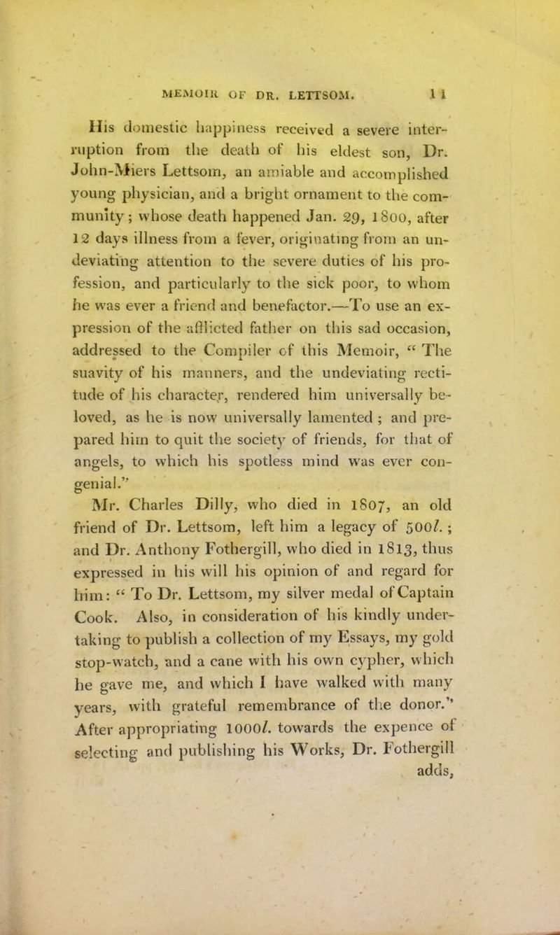 / His domestic happiness received a severe inter- ruption from the death of liis eldest son, Dr. John-Miers Lettsom, an amiable and accomplished young physician, and a bright ornament to the com- munity ; whose death happened Jan. 29, 1800, after 12 days illness from a fever, originating from an un- deviating attention to the severe duties of his pro- fession, and particularly to the sick poor, to whom he was ever a friend and benefactor.—To use an ex- pression of the adiicted father on this sad occasion, addressed to the Compiler of this Memoir, The suavity of his manners, and the undeviating recti- tude of his character', rendered him universally be- loved, as he is now universally lamented ; and pre- pared him to quit the society of friends, for that of angels, to which his spotless mind w^as ever con- genial.” Mr. Charles Dilly, who died in 1807, an old friend of Dr. Lettsom, left him a legacy of 500/. ; and Dr. Anthony Fothergill, who died in 1813, thus expressed in his will his opinion of and regard for him: To Dr. Lettsom, my silver medal of Captain Cook. Also, in consideration of his kindly under- taking to publish a collection of my Essays, my gold stop-watch, and a cane with his own cypher, which he gave me, and which I liave walked with many years, with grateful remembrance of the donor.’’ After appropriating lOOO/. towards the expence of selecting and publishing his Works, Dr. Fothergill adds,