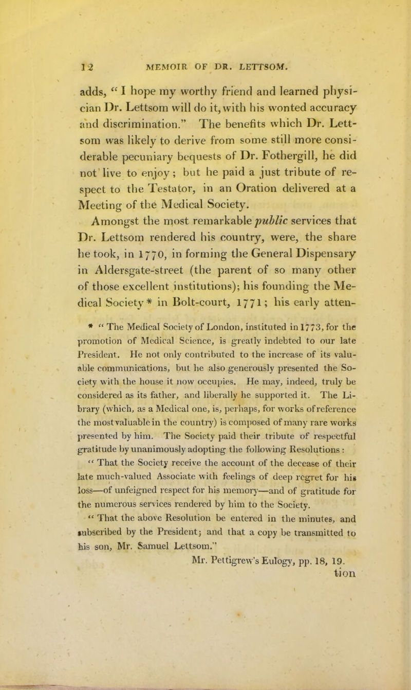 adds, I hope my wortiiy friend and learned physi- cian Dr. Lettsom will do it, with his wonted accuracy and discrimination.” The benefits which Dr. Lett- som was likely to derive from some still more consi- derable pecuniary bequests of Dr. Fothergill, he did not'live to enjoy; but he paid a just tribute of re- spect to the Testator, in an Oration delivered at a Meeting of the Medical Society. Amongst the most remarkable public services that Dr. Lettsom rendered his country, were, the share he took, in 1770, in forming the General Dispensary in Aldersgate-street (the parent of so many other of those excellent institutions); his founding the Me- dical Society* in Bolt-court, 177I; his early atten- * The Medical Society of London, instituted in 1/ 73, for the promotion of Medical Science, is greatly indebted to our late President. He not only contributed to the increase of its valu- able communications, but he also generously presented the So- ciety with the house it jiow occupies. He may, indeed, truly be considered as its father, and liberally he supported it. The Li- biary (which, as a Medical one, is, peihaps, for works of reference the most valuable in the countiy) is composed of many rare works presented by him. The Society paid their tribute of respectful gratitude by unanimously adopting the following Resolutions : That the Society receive the account of the decease of their late much-valued Associate with feelings of deep regret for his loss—of unfeigned respect for his memory—and of gratitude for the numerous services rendered by him to the Society. “ That the above Resolution be entered in the minutes, and subscribed by the President; and that a copy be transmitted to his son, Mr. Samuel Lettsom.” Mr. Pettigrew’s Eulogy, pp. 18, 19. tion