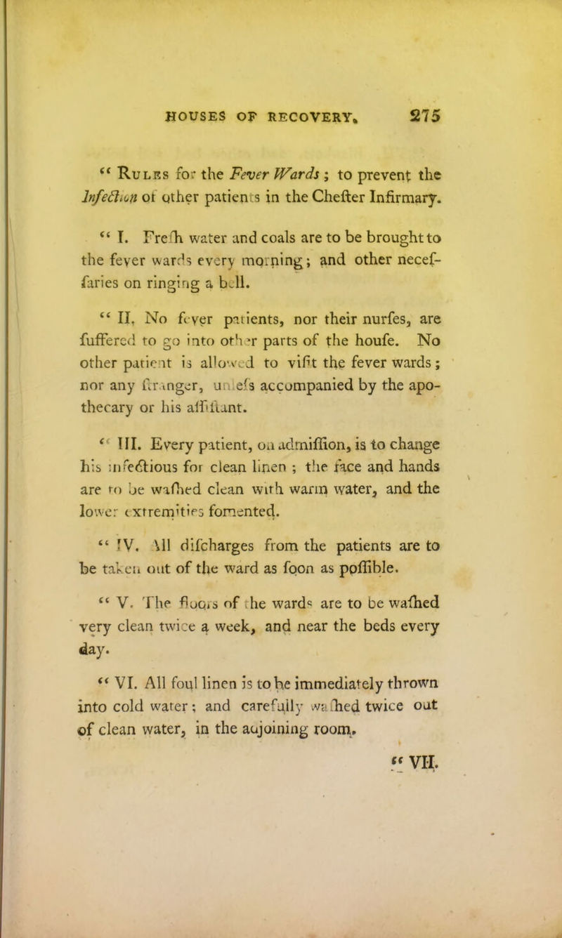 Rules for the Fever Hoards ; to prevent the Infedlion ot other patients in the Chefter Infirmary. “ T. Freili water and coals are to be brought to the fever wards every morning; and other necef- faries on ringing a b Jl. “ II, No fever patients, nor their nurfes, are fufFered to go into oth^r parts of the houfe. No other patient is allo'-ved to vift the fever wards; ' nor any Granger, uniefs accompanied by the apo- thecary or his alf'ltant. III. Every patient, oa admiffion, is to change his nifedlious for clean linen ; tlie nee and hands are to be waflied clean with warm water^ and the lower cxrrernities fomented. “IV. \11 difeharges from the patients are to be tahcii out of the ward as foon as poffible. “V. The fluGiS of the wards are to be wafhed very clean twice a week, and near the beds every day. “ VI. All foul linen is to he immediately thrown into cold water; and carefully ;va died twice oat of clean water, in the aujoining room. VII.