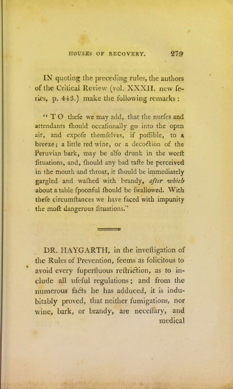 IN quoting the preceding rules, the authors of the Critical Review (vol. XXXII. new fe- ries, p. 4^3.) make the following remarks: “TO thefe we mav add, that the nurfes and attendants Ihould occalionally go into the open air, and expofe themfelves, if poffible, to a breeze; a little red wine, or a decodlion of the Peruvian bark, may be alfo drunk in the worft lituations, and, fhould any bad tafte be perceived in the mouth and throat, it fhould be irnmediately gargled and wafhed with brandy, after which about a table fpoonful fhould be fwallowcd. With thefe circumftances we have faced with impunity the moft dangerous lituations.” DR. IIAYGARTH, in the invefligatlon of the Rules of Prevention, feems as folicitous to avoid every fuperiluous reltriclion, as to in- clude all ufeful regulations; and from the numerous fadls he has adduced, it is indu- bitably proved, that neither fumigations, nor wine, bark, or brandy, are neceifary, and medical