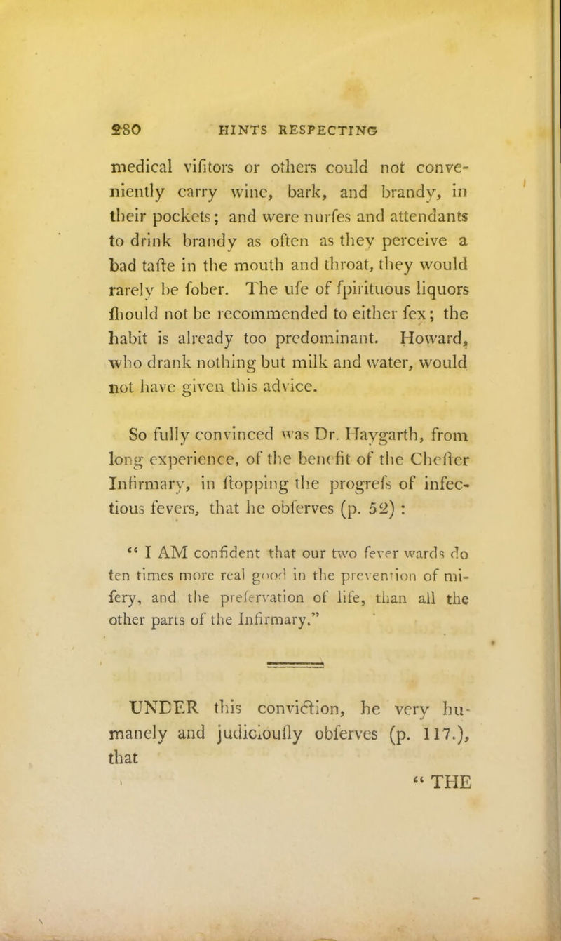 medical vifitors or others could not conve- niently carry wine, bark, and brandy, in their pockets; and were nurfes and attendants to drink brandy as often as they perceive a bad tahe in the mouth and throat, they would rarely be fober. The ufe of fpirituous liquors fliould not be recommended to either fex; the habit is already too predominant. Howard, who drank nothing but milk and water, would not have given this advice. So fully convinced was Dr. Haygarth, from long experience, of the bciu fit of the Chefler Intirmary, in flopping the progrefs of infec- tious fevers, that he obferves (p. 52) : “ I AM confident that our two fever wards do ten times more real good in the prevention of mi- fery, and the prefervation of life, tiian ail the other pans of the Infirmary.” UNDER th.is convidlion, he very hu- manely and judicioufly obferves (p. 117.), that “ THE