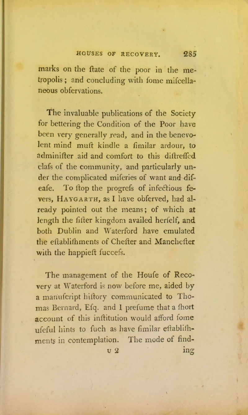 marks on the flate of the poor in the me- tropolis ; and concluding with fome mlfcella- neous obfervations. The invaluable publications of the Society for bettering the Condition of the Poor have been very generally jread, and in the benevo- lent mind muff kindle a hmilar ardour, to adminifter aid and comfort to this diftrefled clafs of the community, and particularly un- der the complicated miferies of want and dif- eafe. d o Hop the progrefs of infectious fe- vers, Haygarth, as I have obferved, had al- ready pointed out the means; of which at length the filler kingdom availed herfelf, and both Dublin and Waterford have emulated the eHablilhments of Chefler and Manchefter with the happieft fuccefs. I The management of the Houfe of Reco- very at Waterford is now before me, aided by a manufeript hillory communicated to Tho- mas Bernard, Efq. and 1 prefume that a fhort account of this inditution would afford fome ufeful hints to fuch as have fimllar edablifh- ments in contemplation. The mode of find- u 2 mg