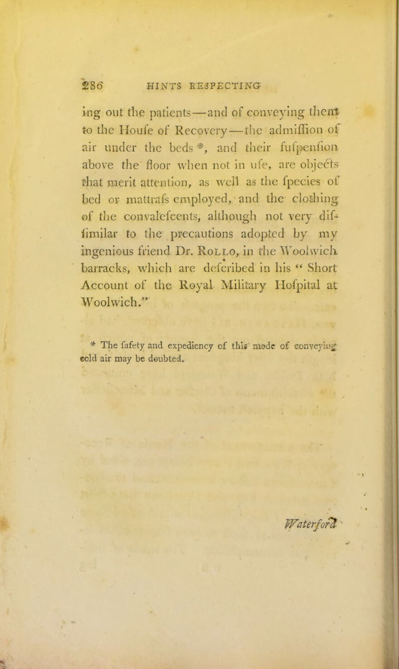 ing out the patients—and of conveying tJicnt to the lloufe of Recovery — the admlflion oi air under the beds and their fufpenrioii above the floor when not in life, are objects that merit attention, as well as the fpccies of bed or mattrafs employed, and the clotlilng of tlie convalefccnts, although not very dif- iimilar to the precautions adopted by my ingenious friend Dr. Rollo, in the Woolwicli 4 barracks, which are deferibed in his “ Short Account of the Royal Military Hofpital at Woolwich.’ * The fafety and expediency of this' mode of conveyiij^ ecld air may be doubted. Waterford