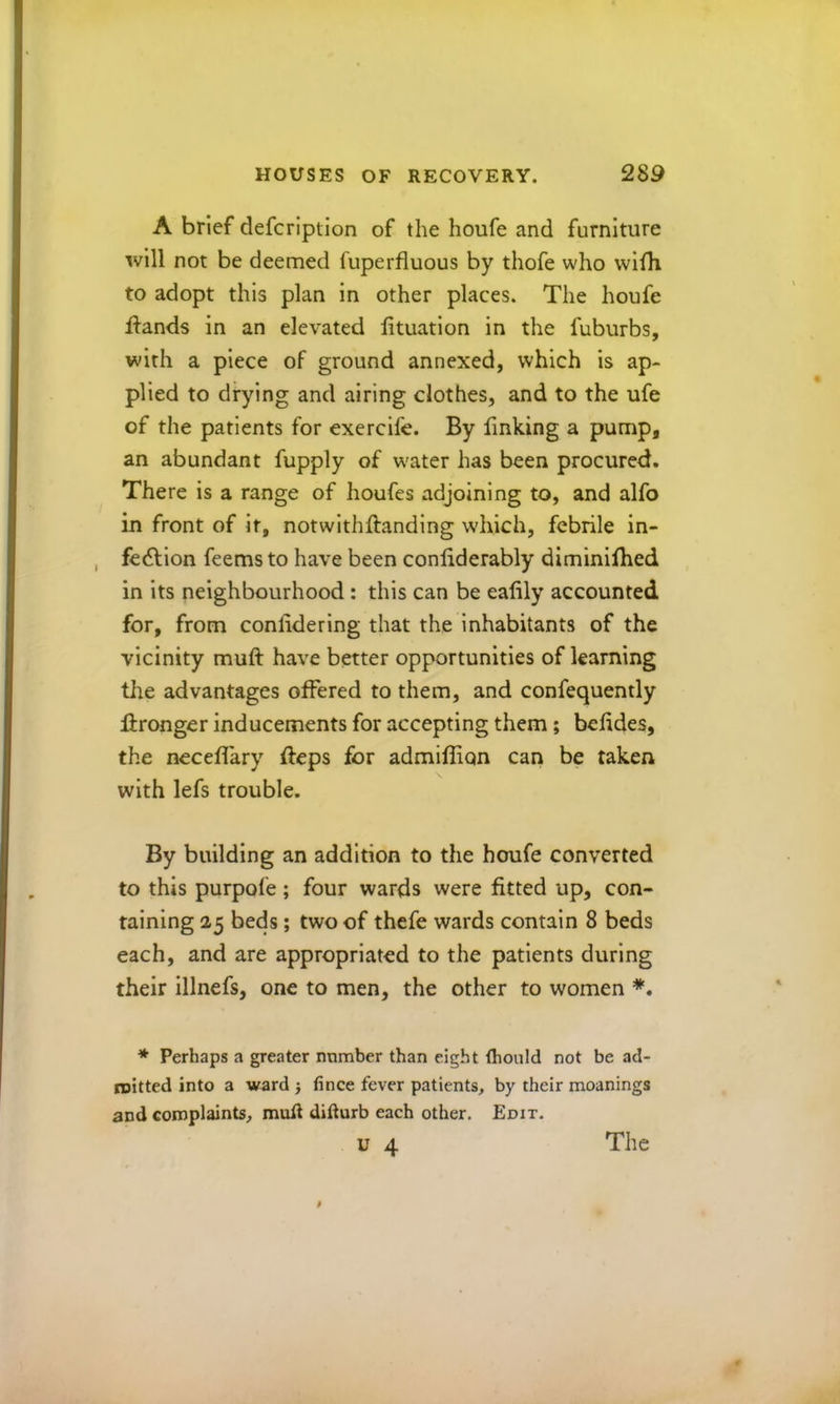 A brief defcription of the houfe and furniture will not be deemed fuperfluous by thofe who wllh to adopt this plan in other places. The houfe H^ands in an elevated lituatlon in the fuburbs, with a piece of ground annexed, which is ap- plied to drying and airing clothes, and to the ufe of the patients for exercife. By finking a pump, an abundant fupply of w'ater has been procured. There is a range of houfes adjoining to, and alfo in front of it, notwithftanding w'hich, febrile in- fedflon feemsto have been conliderably diminiihed in its neighbourhood: this can be eahly accounted for, from conlidering that the inhabitants of the vicinity muft have better opportunities of learning tire advantages offered to them, and confequently fironger inducements for accepting them; befides, the neceffary fteps for admiffion can be taken, with lefs trouble. By building an addition to the houfe converted to this purpofe; four wards were fitted up, con- taining 2,5 beds; two of thefe wards contain 8 beds each, and are appropriated to the patients during their illnefs, one to men, the other to women * Perhaps a greater number than eight (hould not be ad- roitted into a ward 3 fince fever patients, by their meanings and complaints, muff difturb each other. Edit.