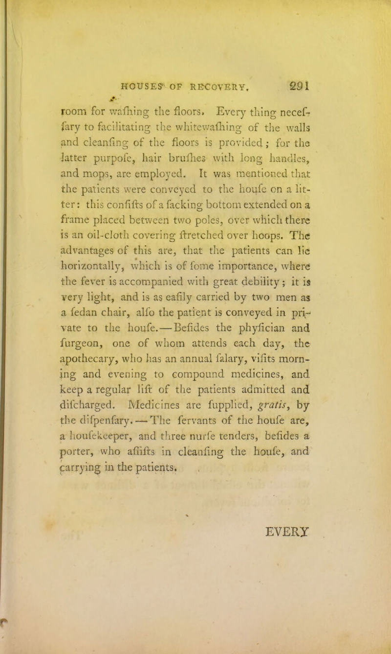 jf room for wafhing the floors. Every thing necef- fary to facilitating the whitewafliing of the walls and cleanflng of the floors is provided ,• fur the latter purpofc, hair bruflies with long handles, and mops, arc employed. It was mentioned that the patients were conveyed to the lioufc on a lit- ter : this conflfts of a facking bottom extended on a frame placed between two poles, over which there is an oil-cloth covering ftretched over hoops. The advantages of this are, that the patients can lie horizontally, which is of fome Importance, where the fever is accompanied with great debility ; it is very light, and is as eaflly carried by two men as a fedan chair, alfo the patient is conveyed in pri- vate to the houfe. — Befides the phyfleian and furgeon, one of w'hom attends each day, the apothecary, who has an annual falary, viflts morn- ing and evening to compound medicines, and keep a regular lift of the patients admitted and difeharged. Medicines are fupplied, gratis, by the difpenfary. — The fervants of the houfe are, a houfekeeper, and three nurfe tenders, beftdes a porter, who afiifts in cleanflng the houfe, and carrying in the patients. EVERY