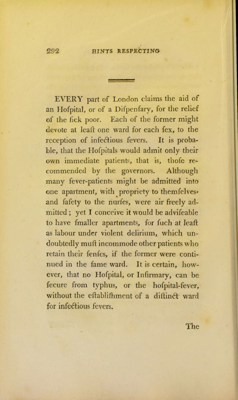 EVERY part of London claims the aid of an Hofpital, or of a Difpenfary, for the relief of the Tick poor. Each of the former might devote at lead: one ward for each fex, to the reception of infedfioiis fevers. It is proba- ble, that the Hofpitals would admit only their own immediate patients, that is, thofe re- commended by the governors. Although many fever-patients might be admitted into one apartment, with propriety to themfelves> and fafety to the nurfes, were air freely ad- mitted ; yet I conceive it would be advifeable to have fmaller apartments, for fuch at leafl as labour under violent delirium, which un- doubtedly mufi: incommode other patients who retain their fenfes, if the former were conti- nued in the fame ward. It is certain, how- ever, that no Hofpital, or Infirmary, can be fecure from typhus, or the hofpital-fever, without the eflablifhment of a diftindt' ward for infedfious fevers.