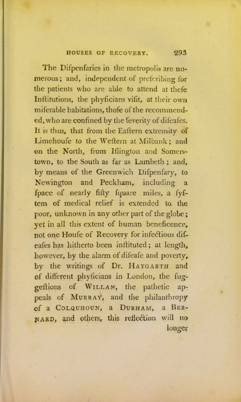 The Difpenfaries in the metropolis are nu- merous; and, Independent of prelcribing for the patients who are able to attend at thefe Inlfltutions, the phyficians vifit, at their own miferable habitations, thofe of the recommend- ed, who are confined by the feverity of difeafes. It is thus, that from the Eaftern extremity of Llmehoufe to the Weftern at Milbank; and on the North, from Iflington and Somcrs- town, to the South as far as Lambeth ; and, by means of the Greenwich Difpenfary, to Newington and Peckham, including a fpace of nearly fifty fquare miles, a fyf- tem of medical relief is extended to. the poor, unknown in any other part of the globe; yet in all this extent of human beneficence, not one Houfe of Recovery for infe6Uous dif- eafes has hitherto been infHtuted; at length, however, by the alarm of difeafe and poverty, by the writings of Dr. Haygarth and of dift’erent phyficians in London, the fug- geftions of Will an, the pathetic ap- peals of Murray, and the philanthropy of a CoLQUHOUN, a Durham, a Ber- yjARD, ^nd pthers, this refleclion will no longer