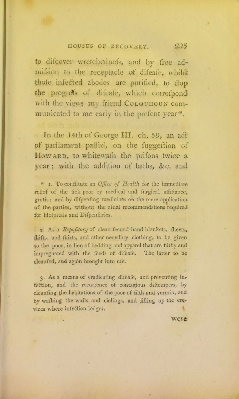 to (Jifcovcr wretchcdncls, and by free ad- mifsion to tlie receptacle of difeaie, wbiiil thole infecied abodes are purl lied, to Hop the progress of dlfeal'e, which coirerponci with the views my friend Colquhoun com- municated to me early in tlie prelcnt year^. In the 14th of George III. ch. 59, an acl of parliament palled, on the fuggeflion of Howard, to whitewalh the prifons twice a year ; with the addition of baths, &c. and * I. Toconftitute an Office of Health for the immediate relief of the fick poor by medical and furgical aliiftance, % gratis ■, and by difpenfing medicines on the mere application of the parties, without the ufual recommendations required for Holpitals and Difpenfaries. 2, As a Repojitory oi clean fecond-hand blankets, flieets, lliifts, nnd fliirts, and other necelfary clothing, to be given to the poor, in lieu of bedding and apparel that are filthy and ympregnated with the feeds of difeafe. The latter to be cleanfed, and again brought into ufe. 3, As a means of eradicating difeafe, and preventing inr feftlon, and the recurrence of contagious diftempers, by cleanfing ^le habitations of the poor of filth and vermin, and by wafliing the walls and ciclings, and filling up tlic ere? vices where infedtion lodges. ^ were
