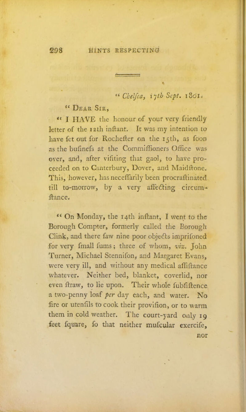Chelfca, i’^th Sept, i3oi, “ Dear Sir, I HAVE the honour of your very friendly letter of the 12th Inftant. It was my intention to have fet out for Rocheher on the 15th, as foon as the bulinefs at the Commiffioners Office was over, and, after vifiting that gaol, to have pro- ceeded on to Canterbury, Dover, and Maidftone. This, however, has neceflarlly been procraftlnated till to-morrow, by a very affedling circum-*' ftance* “ On Monday, the 14th inftant, I went to the Borough Compter, formerly called the Borough Clink, and there faw nine poor objedls imprifoned for very fmall fums; three of whom, viz. John Turner, Michael Stennifon, and Margaret Evans, were very ill, and without any medical affiflance whatever. Neither bed, blanket, coverlid, nor even ftraw, to lie upon. Their whole fubfiftence a two-penny loaf per day each, and water. No Ere or utenfils to cook their provlfion, or to warm them in cold weather. The court-yard only 19 feet fquare, fo that neither mufcular exercife. nor